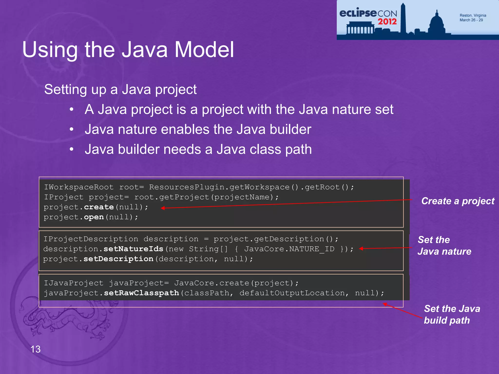 Using the Java Model
     Setting up a Java project
         • A Java project is a project with the Java nature set
         • Java nature enables the Java builder
         • Java builder needs a Java class path

     IWorkspaceRoot root= ResourcesPlugin.getWorkspace().getRoot();
     IProject project= root.getProject(projectName);
                                                                            Create a project
     project.create(null);
     project.open(null);

     IProjectDescription description = project.getDescription();            Set the
     description.setNatureIds(new String[] { JavaCore.NATURE_ID });         Java nature
     project.setDescription(description, null);

     IJavaProject javaProject= JavaCore.create(project);
     javaProject.setRawClasspath(classPath, defaultOutputLocation, null);

                                                                             Set the Java
                                                                             build path

13
 