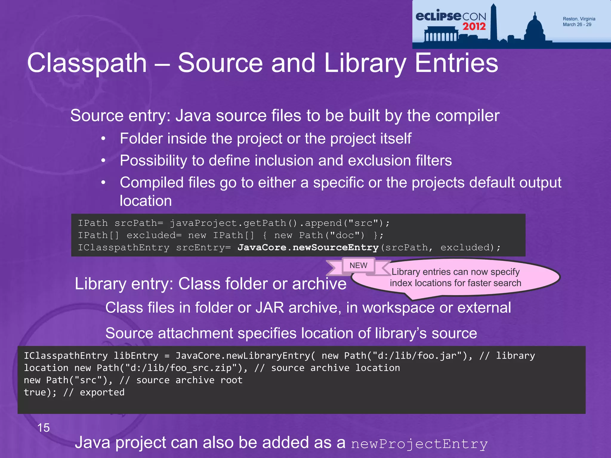 Classpath – Source and Library Entries
        Source entry: Java source files to be built by the compiler
             • Folder inside the project or the project itself
             • Possibility to define inclusion and exclusion filters
             • Compiled files go to either a specific or the projects default output
               location
         IPath srcPath= javaProject.getPath().append("src");
         IPath[] excluded= new IPath[] { new Path("doc") };
         IClasspathEntry srcEntry= JavaCore.newSourceEntry(srcPath, excluded);
                                                         NEW
                                                                  Library entries can now specify
         Library entry: Class folder or archive                  index locations for faster search

              Class files in folder or JAR archive, in workspace or external
              Source attachment specifies location of library’s source
IClasspathEntry libEntry = JavaCore.newLibraryEntry( new Path("d:/lib/foo.jar"), // library
location new Path("d:/lib/foo_src.zip"), // source archive location
new Path("src"), // source archive root
true); // exported


  15
         Java project can also be added as a newProjectEntry
 