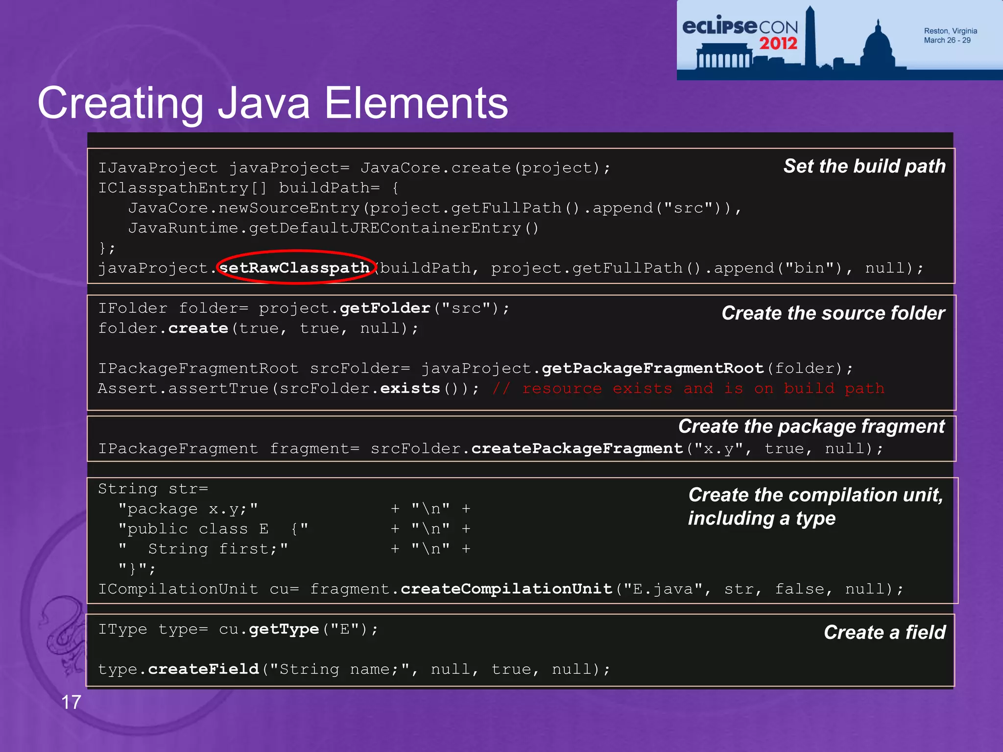 Creating Java Elements
      IJavaProject javaProject= JavaCore.create(project);                 Set the build path
      IClasspathEntry[] buildPath= {
         JavaCore.newSourceEntry(project.getFullPath().append("src")),
         JavaRuntime.getDefaultJREContainerEntry()
      };
      javaProject.setRawClasspath(buildPath, project.getFullPath().append("bin"), null);

      IFolder folder= project.getFolder("src");                      Create the source folder
      folder.create(true, true, null);

      IPackageFragmentRoot srcFolder= javaProject.getPackageFragmentRoot(folder);
      Assert.assertTrue(srcFolder.exists()); // resource exists and is on build path

                                                                Create the package fragment
      IPackageFragment fragment= srcFolder.createPackageFragment("x.y", true, null);

      String str=                                               Create the compilation unit,
        "package x.y;"             + "n" +
        "public class E {"         + "n" +
                                                                including a type
        " String first;"           + "n" +
        "}";
      ICompilationUnit cu= fragment.createCompilationUnit("E.java", str, false, null);

      IType type= cu.getType("E");                                             Create a field
      type.createField("String name;", null, true, null);

 17
 