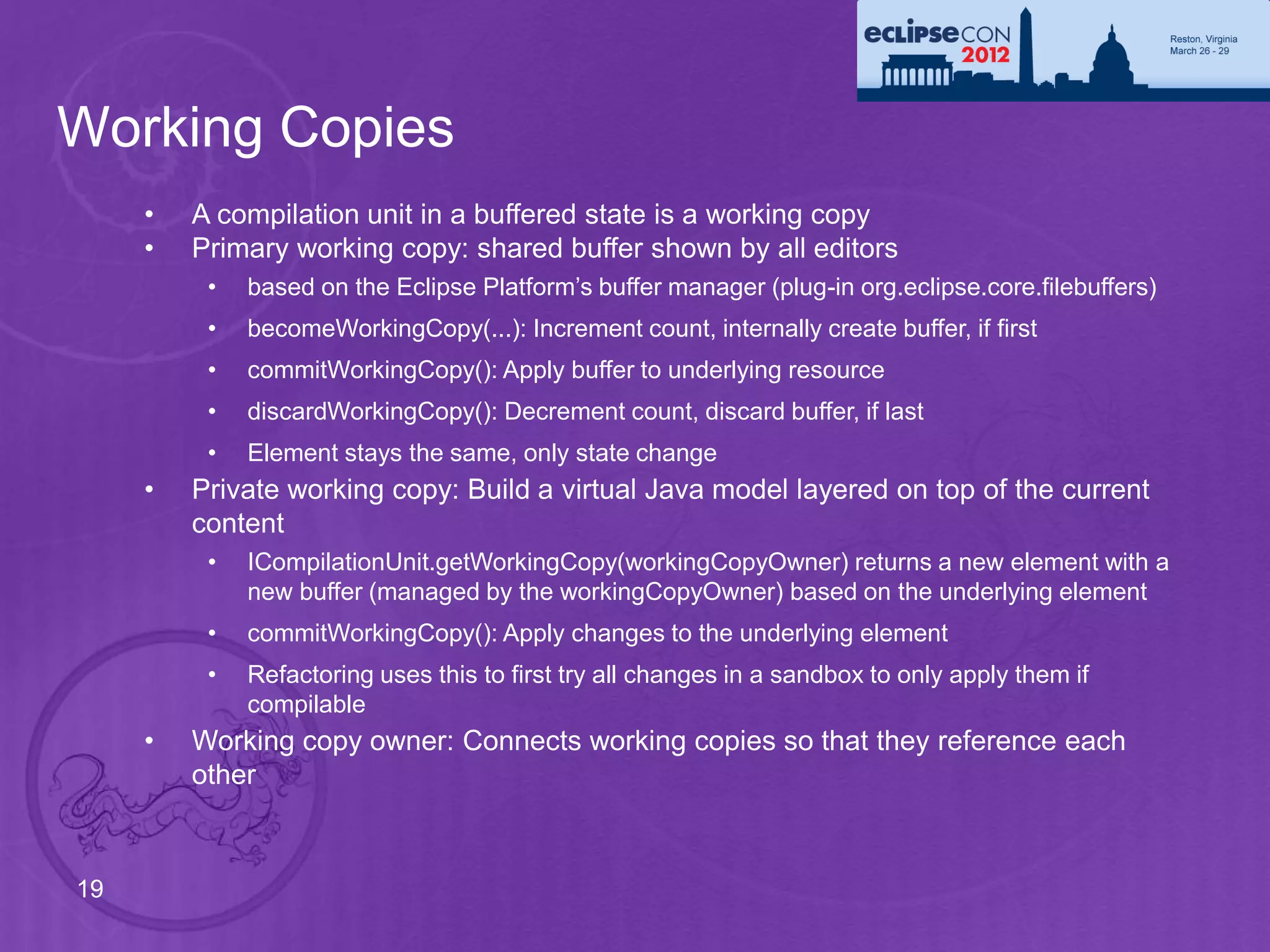 Working Copies
     •   A compilation unit in a buffered state is a working copy
     •   Primary working copy: shared buffer shown by all editors
          •   based on the Eclipse Platform’s buffer manager (plug-in org.eclipse.core.filebuffers)
          •   becomeWorkingCopy(...): Increment count, internally create buffer, if first
          •   commitWorkingCopy(): Apply buffer to underlying resource
          •   discardWorkingCopy(): Decrement count, discard buffer, if last
          •   Element stays the same, only state change
     •   Private working copy: Build a virtual Java model layered on top of the current
         content
          •   ICompilationUnit.getWorkingCopy(workingCopyOwner) returns a new element with a
              new buffer (managed by the workingCopyOwner) based on the underlying element
          •   commitWorkingCopy(): Apply changes to the underlying element
          •   Refactoring uses this to first try all changes in a sandbox to only apply them if
              compilable
     •   Working copy owner: Connects working copies so that they reference each
         other



19
 