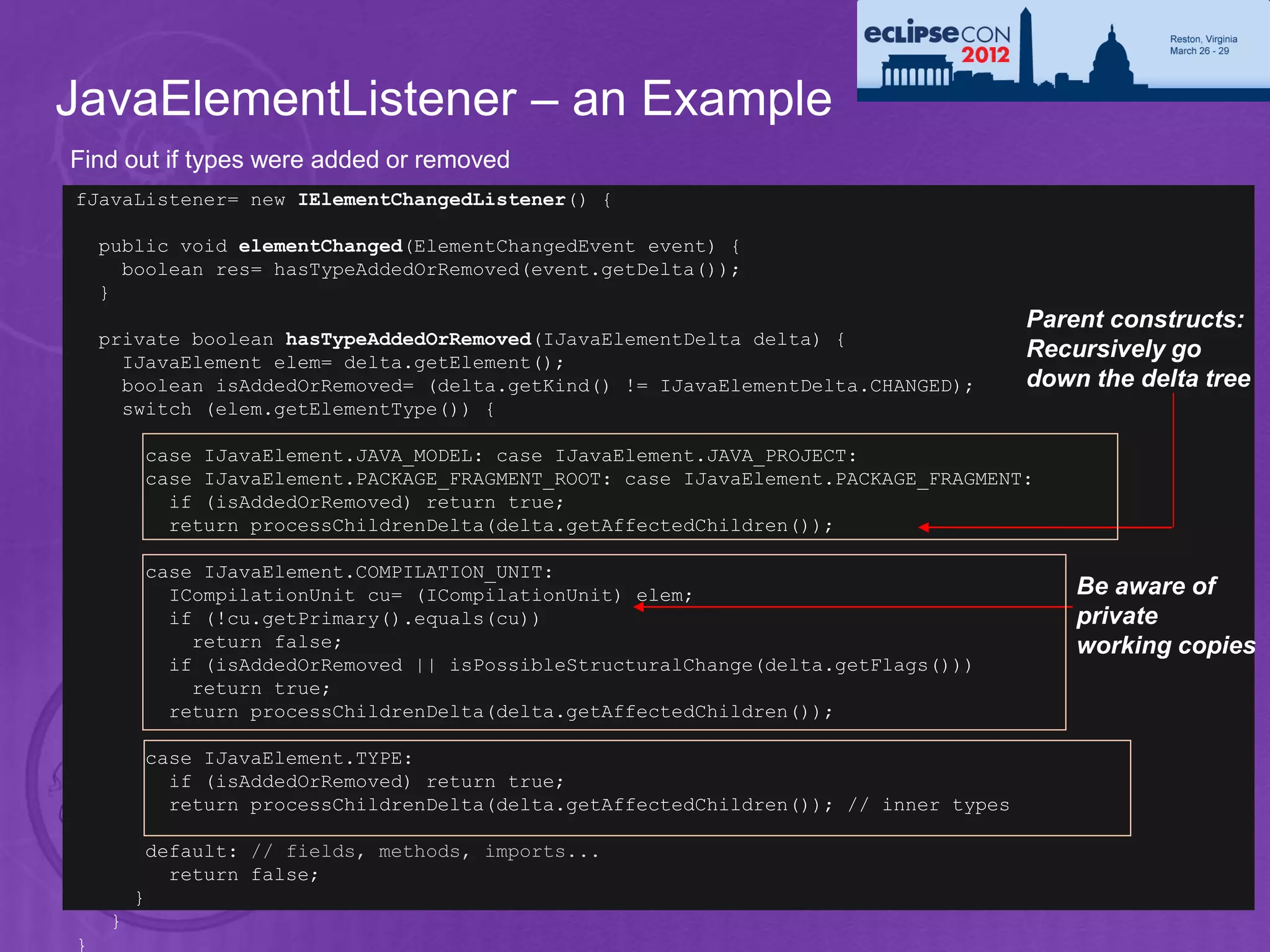 JavaElementListener – an Example
Find out if types were added or removed
fJavaListener= new IElementChangedListener() {

    public void elementChanged(ElementChangedEvent event) {
      boolean res= hasTypeAddedOrRemoved(event.getDelta());
    }
                                                                                      Parent constructs:
    private boolean hasTypeAddedOrRemoved(IJavaElementDelta delta) {
      IJavaElement elem= delta.getElement();
                                                                                      Recursively go
      boolean isAddedOrRemoved= (delta.getKind() != IJavaElementDelta.CHANGED);       down the delta tree
      switch (elem.getElementType()) {

         case IJavaElement.JAVA_MODEL: case IJavaElement.JAVA_PROJECT:
         case IJavaElement.PACKAGE_FRAGMENT_ROOT: case IJavaElement.PACKAGE_FRAGMENT:
           if (isAddedOrRemoved) return true;
           return processChildrenDelta(delta.getAffectedChildren());

         case IJavaElement.COMPILATION_UNIT:
           ICompilationUnit cu= (ICompilationUnit) elem;                                  Be aware of
           if (!cu.getPrimary().equals(cu))                                               private
             return false;                                                                working copies
           if (isAddedOrRemoved || isPossibleStructuralChange(delta.getFlags()))
             return true;
           return processChildrenDelta(delta.getAffectedChildren());

         case IJavaElement.TYPE:
           if (isAddedOrRemoved) return true;
           return processChildrenDelta(delta.getAffectedChildren()); // inner types

          default: // fields, methods, imports...
            return false;
21       }
     }
}
 