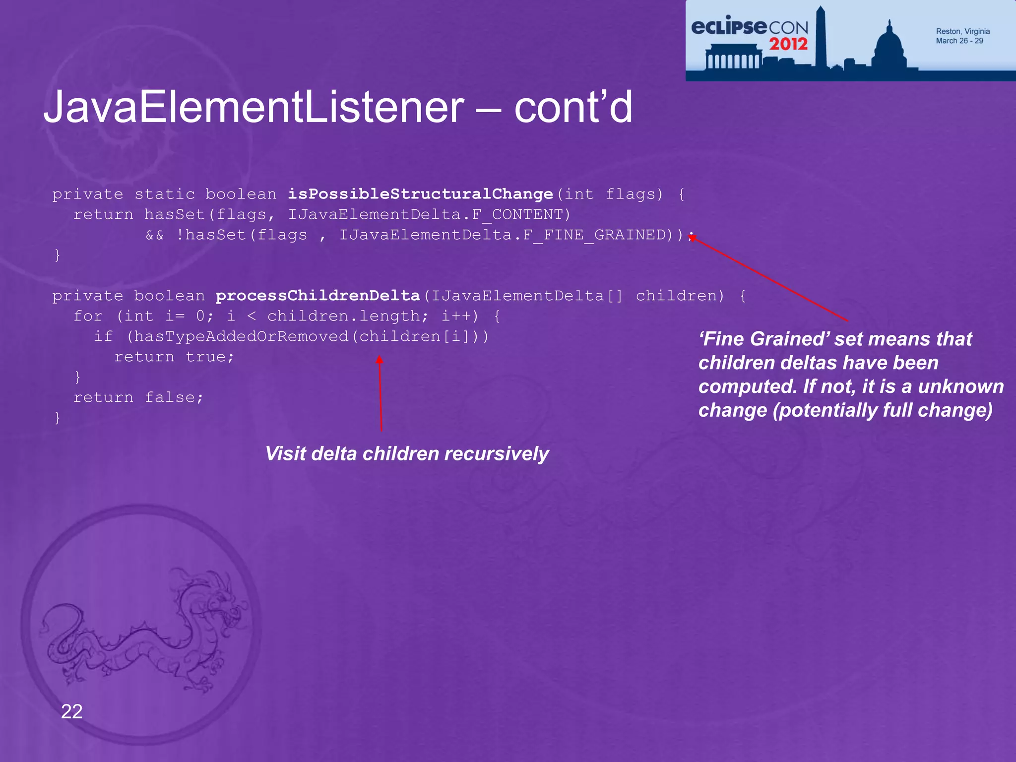 JavaElementListener – cont’d
private static boolean isPossibleStructuralChange(int flags) {
  return hasSet(flags, IJavaElementDelta.F_CONTENT)
         && !hasSet(flags , IJavaElementDelta.F_FINE_GRAINED));
}

private boolean processChildrenDelta(IJavaElementDelta[] children) {
  for (int i= 0; i < children.length; i++) {
    if (hasTypeAddedOrRemoved(children[i]))                    ‘Fine Grained’ set means that
      return true;                                             children deltas have been
  }
  return false;
                                                               computed. If not, it is a unknown
}                                                              change (potentially full change)

                     Visit delta children recursively




22
 