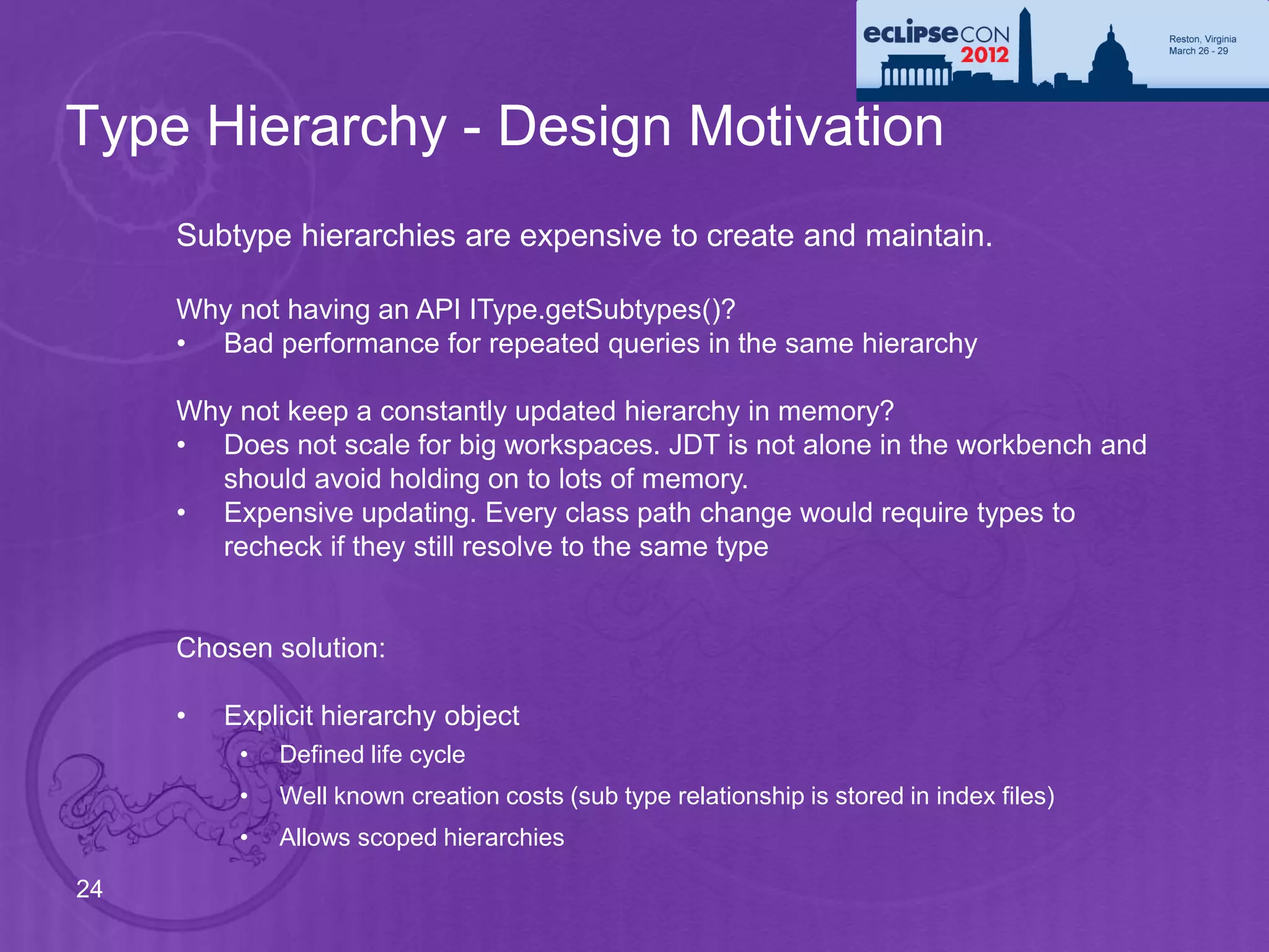 Type Hierarchy - Design Motivation
     Subtype hierarchies are expensive to create and maintain.

     Why not having an API IType.getSubtypes()?
     • Bad performance for repeated queries in the same hierarchy

     Why not keep a constantly updated hierarchy in memory?
     • Does not scale for big workspaces. JDT is not alone in the workbench and
       should avoid holding on to lots of memory.
     • Expensive updating. Every class path change would require types to
       recheck if they still resolve to the same type


     Chosen solution:

     •   Explicit hierarchy object
          •   Defined life cycle
          •   Well known creation costs (sub type relationship is stored in index files)
          •   Allows scoped hierarchies

24
 