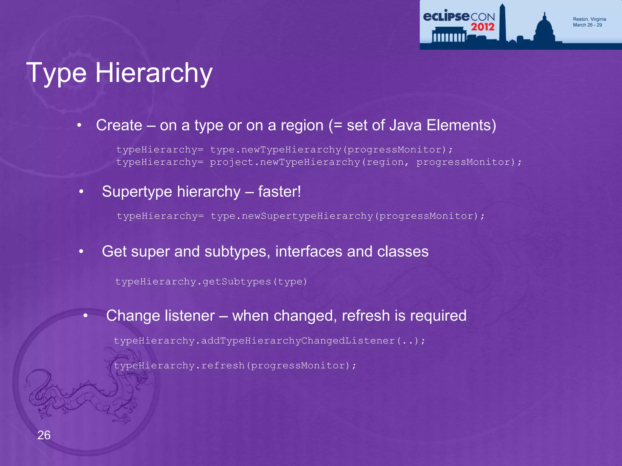 Type Hierarchy
     • Create – on a type or on a region (= set of Java Elements)
           typeHierarchy= type.newTypeHierarchy(progressMonitor);
           typeHierarchy= project.newTypeHierarchy(region, progressMonitor);


     •   Supertype hierarchy – faster!
           typeHierarchy= type.newSupertypeHierarchy(progressMonitor);


     •   Get super and subtypes, interfaces and classes
          typeHierarchy.getSubtypes(type)


     •   Change listener – when changed, refresh is required
          typeHierarchy.addTypeHierarchyChangedListener(..);

          typeHierarchy.refresh(progressMonitor);




26
 