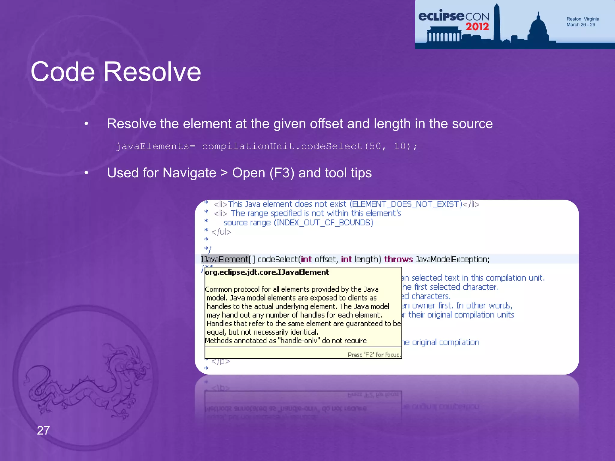 Code Resolve
     •   Resolve the element at the given offset and length in the source
          javaElements= compilationUnit.codeSelect(50, 10);

     •   Used for Navigate > Open (F3) and tool tips




27
 