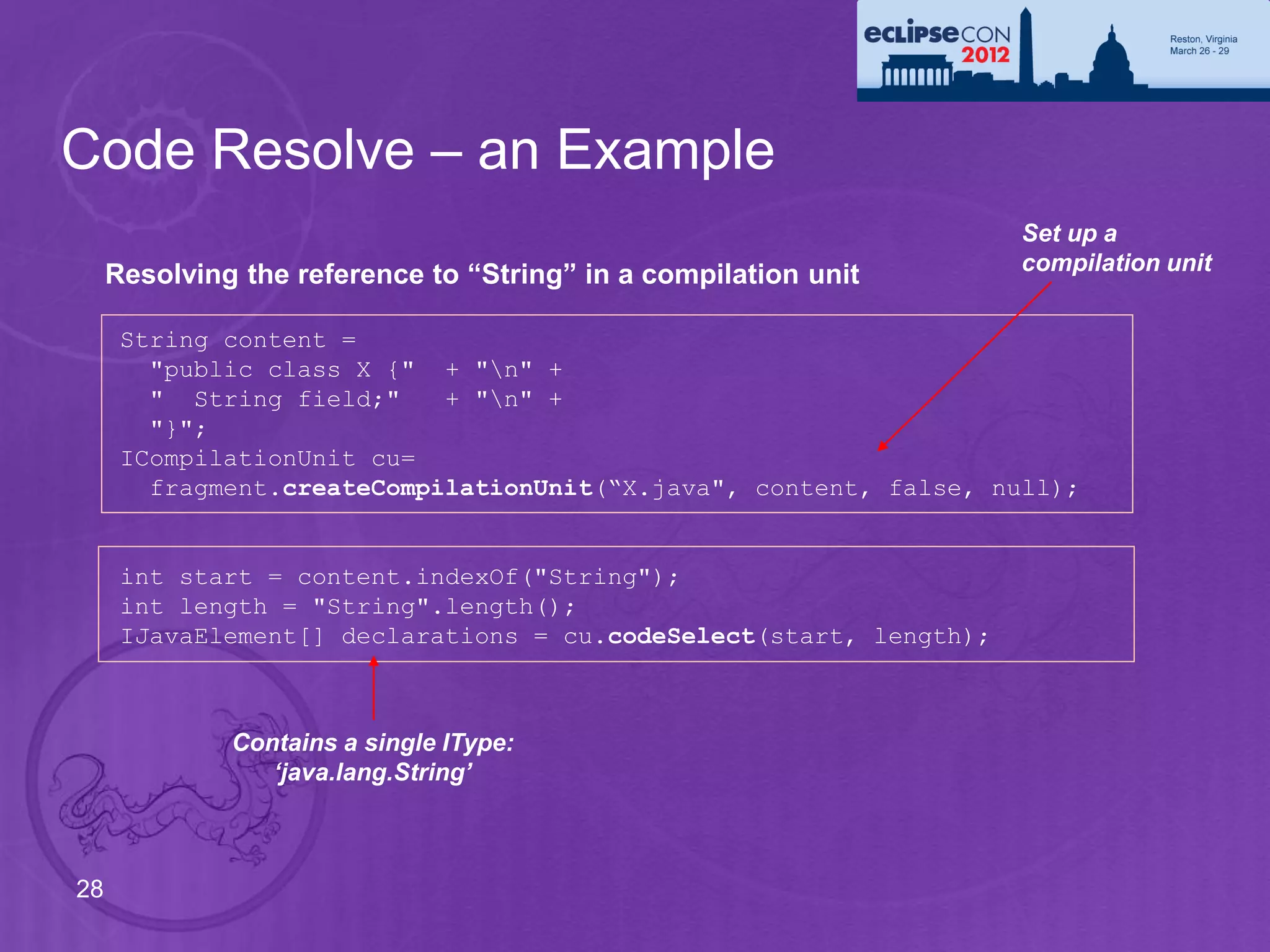 Code Resolve – an Example
                                                                    Set up a
                                                                    compilation unit
     Resolving the reference to “String” in a compilation unit

      String content =
        "public class X {" + "n" +
        " String field;"    + "n" +
        "}";
      ICompilationUnit cu=
        fragment.createCompilationUnit(“X.java", content, false, null);


      int start = content.indexOf("String");
      int length = "String".length();
      IJavaElement[] declarations = cu.codeSelect(start, length);



              Contains a single IType:
                 ‘java.lang.String’



28
 