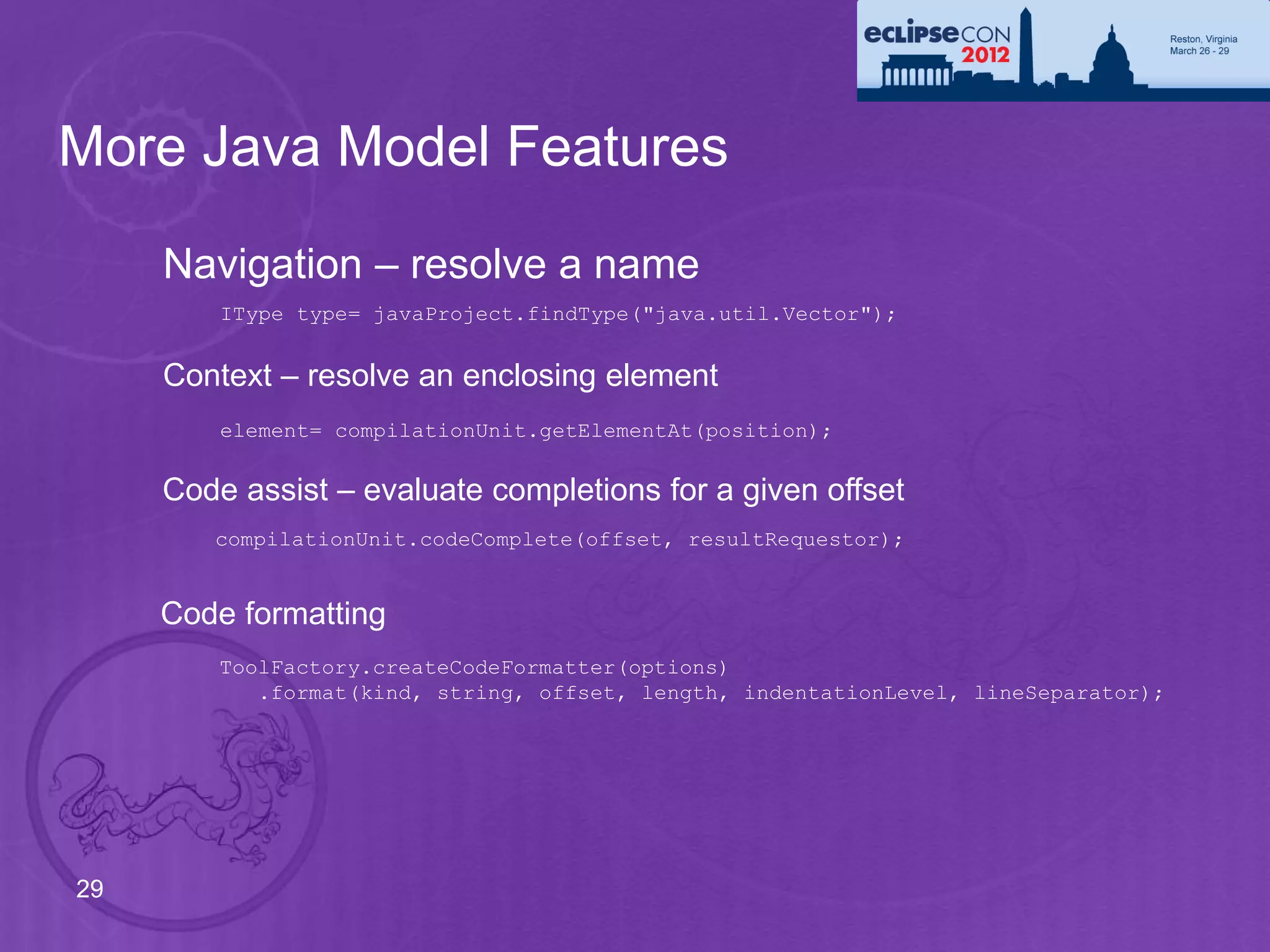 More Java Model Features
     Navigation – resolve a name
         IType type= javaProject.findType("java.util.Vector");


     Context – resolve an enclosing element
         element= compilationUnit.getElementAt(position);


     Code assist – evaluate completions for a given offset
        compilationUnit.codeComplete(offset, resultRequestor);


     Code formatting
         ToolFactory.createCodeFormatter(options)
            .format(kind, string, offset, length, indentationLevel, lineSeparator);




29
 