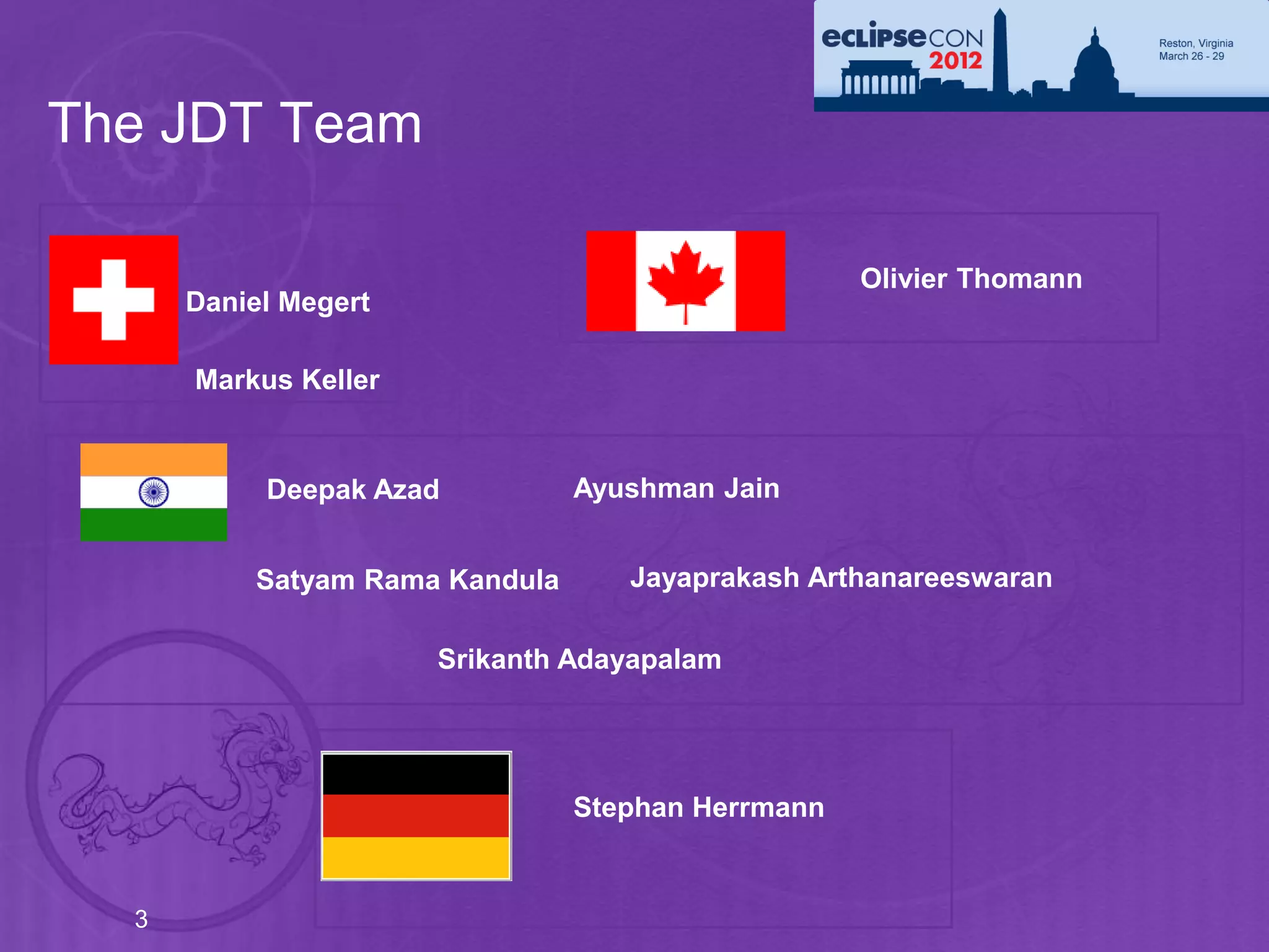 The JDT Team

                                                   Olivier Thomann
      Daniel Megert

      Markus Keller


           Deepak Azad          Ayushman Jain


          Satyam Rama Kandula      Jayaprakash Arthanareeswaran

                      Srikanth Adayapalam




                                Stephan Herrmann


  3
 
