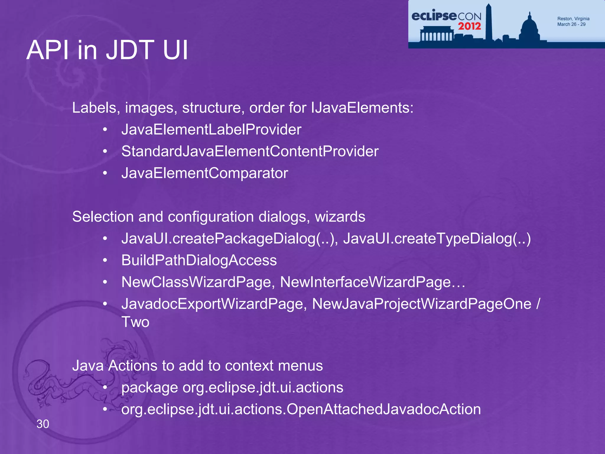 API in JDT UI
     Labels, images, structure, order for IJavaElements:
         • JavaElementLabelProvider
         • StandardJavaElementContentProvider
         • JavaElementComparator

     Selection and configuration dialogs, wizards
         • JavaUI.createPackageDialog(..), JavaUI.createTypeDialog(..)
         • BuildPathDialogAccess
         • NewClassWizardPage, NewInterfaceWizardPage…
         • JavadocExportWizardPage, NewJavaProjectWizardPageOne /
            Two

     Java Actions to add to context menus
         • package org.eclipse.jdt.ui.actions
         • org.eclipse.jdt.ui.actions.OpenAttachedJavadocAction
30
 