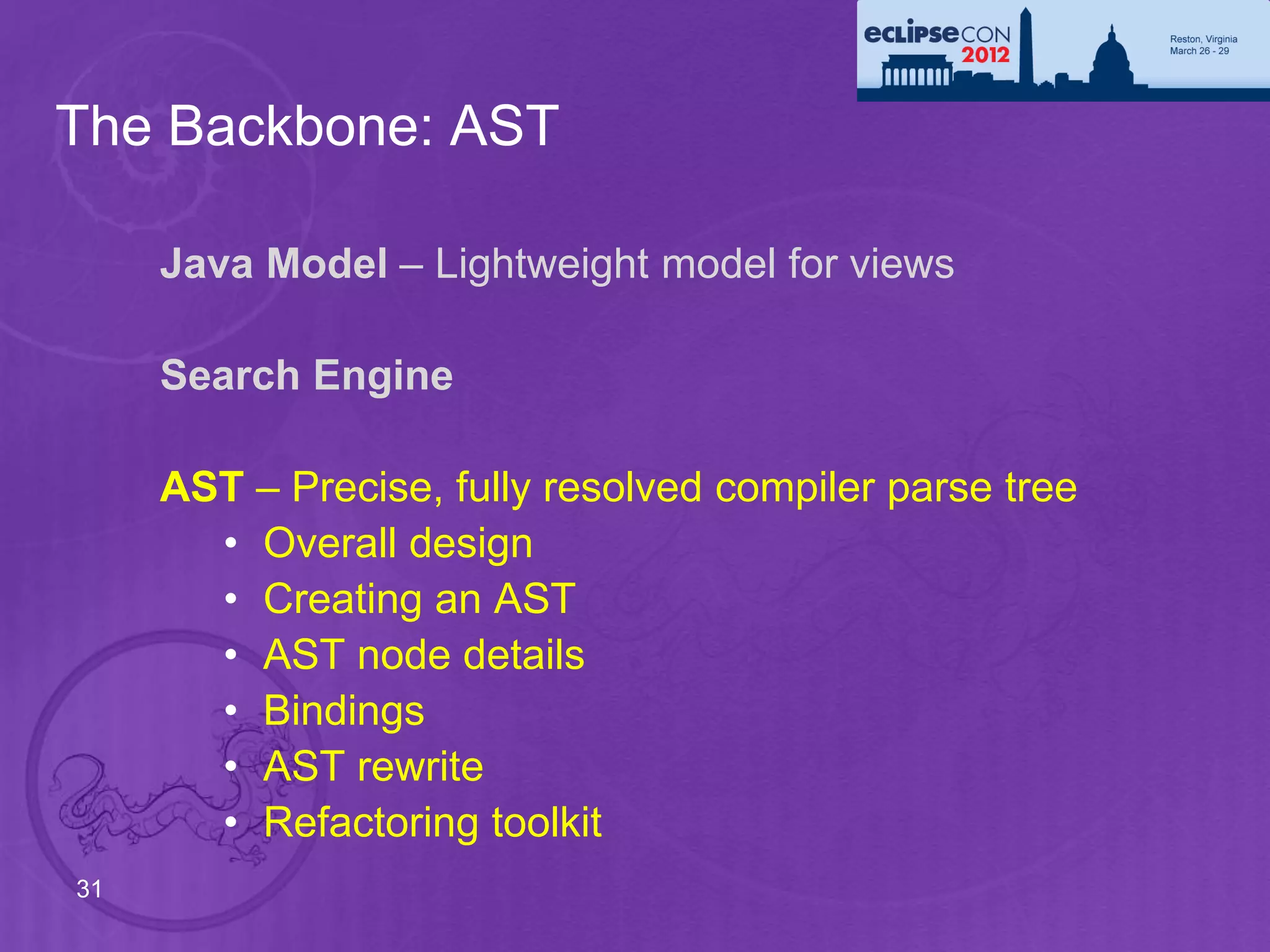 The Backbone: AST

     Java Model – Lightweight model for views

     Search Engine

     AST – Precise, fully resolved compiler parse tree
       • Overall design
       • Creating an AST
       • AST node details
       • Bindings
       • AST rewrite
       • Refactoring toolkit
31
 