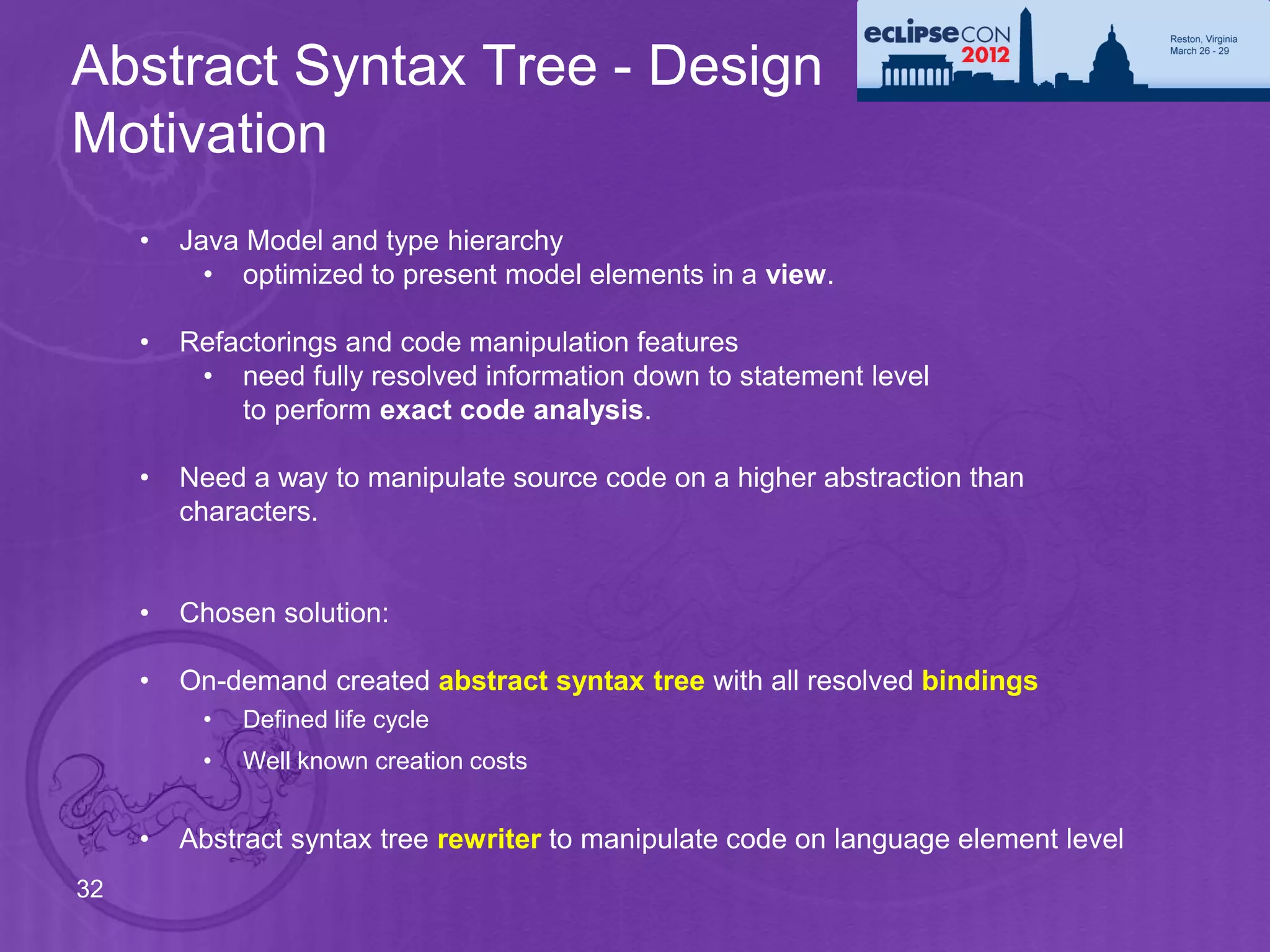 Abstract Syntax Tree - Design
Motivation
     •   Java Model and type hierarchy
           • optimized to present model elements in a view.

     •   Refactorings and code manipulation features
          • need fully resolved information down to statement level
             to perform exact code analysis.

     •   Need a way to manipulate source code on a higher abstraction than
         characters.


     •   Chosen solution:

     •   On-demand created abstract syntax tree with all resolved bindings
          •   Defined life cycle
          •   Well known creation costs


     •   Abstract syntax tree rewriter to manipulate code on language element level
32
 