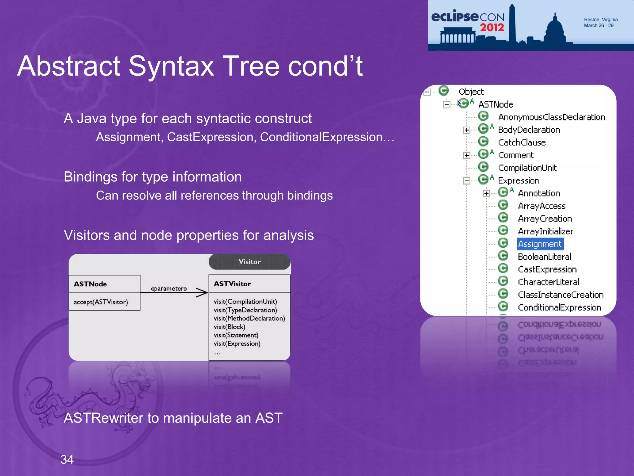 Abstract Syntax Tree cond’t
   A Java type for each syntactic construct
        Assignment, CastExpression, ConditionalExpression…


   Bindings for type information
        Can resolve all references through bindings


   Visitors and node properties for analysis




   ASTRewriter to manipulate an AST

   34
 