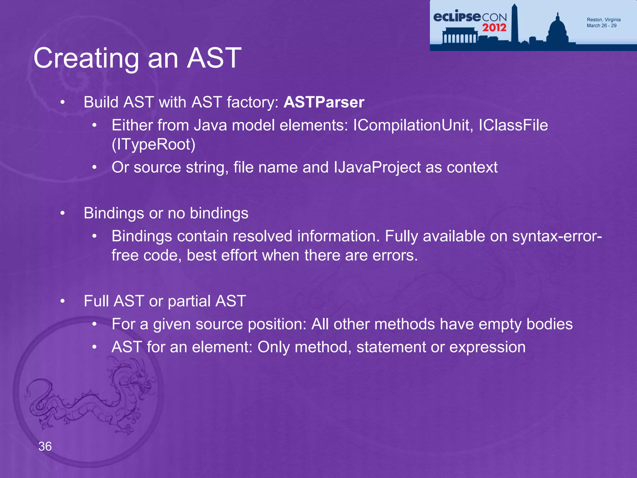 Creating an AST
     •   Build AST with AST factory: ASTParser
          • Either from Java model elements: ICompilationUnit, IClassFile
             (ITypeRoot)
          • Or source string, file name and IJavaProject as context

     •   Bindings or no bindings
          • Bindings contain resolved information. Fully available on syntax-error-
             free code, best effort when there are errors.

     •   Full AST or partial AST
          • For a given source position: All other methods have empty bodies
          • AST for an element: Only method, statement or expression




36
 