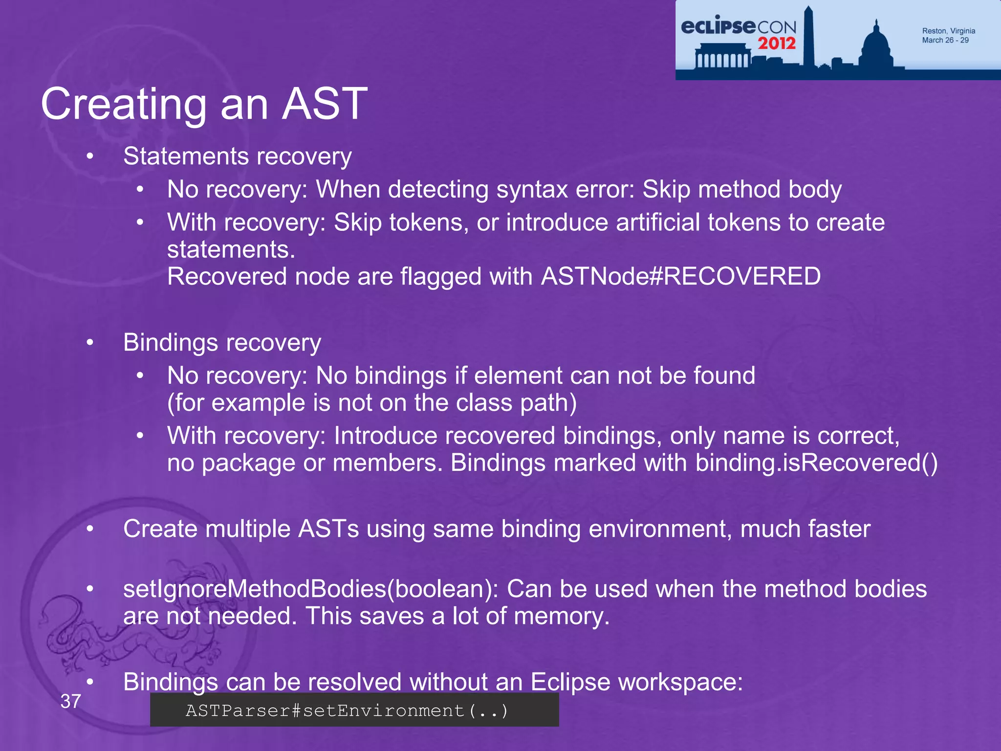 Creating an AST
     •   Statements recovery
          • No recovery: When detecting syntax error: Skip method body
          • With recovery: Skip tokens, or introduce artificial tokens to create
             statements.
             Recovered node are flagged with ASTNode#RECOVERED

     •   Bindings recovery
          • No recovery: No bindings if element can not be found
             (for example is not on the class path)
          • With recovery: Introduce recovered bindings, only name is correct,
             no package or members. Bindings marked with binding.isRecovered()

     •   Create multiple ASTs using same binding environment, much faster

     •   setIgnoreMethodBodies(boolean): Can be used when the method bodies
         are not needed. This saves a lot of memory.

     •   Bindings can be resolved without an Eclipse workspace:
37            ASTParser#setEnvironment(..)
 