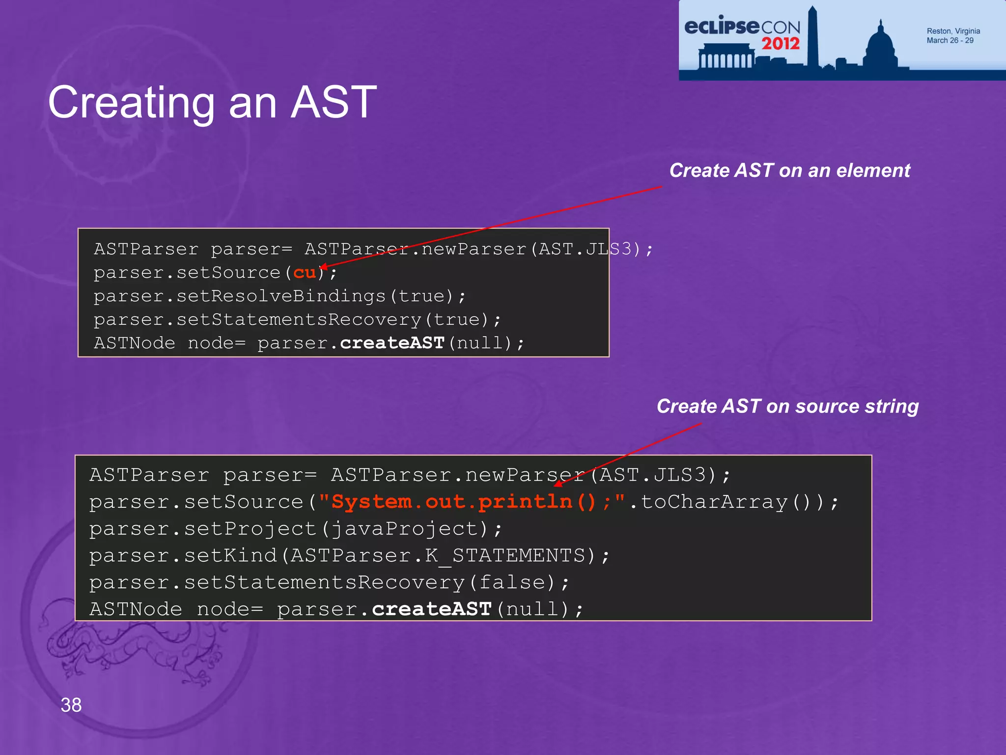 Creating an AST
                                                        Create AST on an element


     ASTParser parser= ASTParser.newParser(AST.JLS3);
     parser.setSource(cu);
     parser.setResolveBindings(true);
     parser.setStatementsRecovery(true);
     ASTNode node= parser.createAST(null);


                                                    Create AST on source string


     ASTParser parser= ASTParser.newParser(AST.JLS3);
     parser.setSource("System.out.println();".toCharArray());
     parser.setProject(javaProject);
     parser.setKind(ASTParser.K_STATEMENTS);
     parser.setStatementsRecovery(false);
     ASTNode node= parser.createAST(null);



38
 