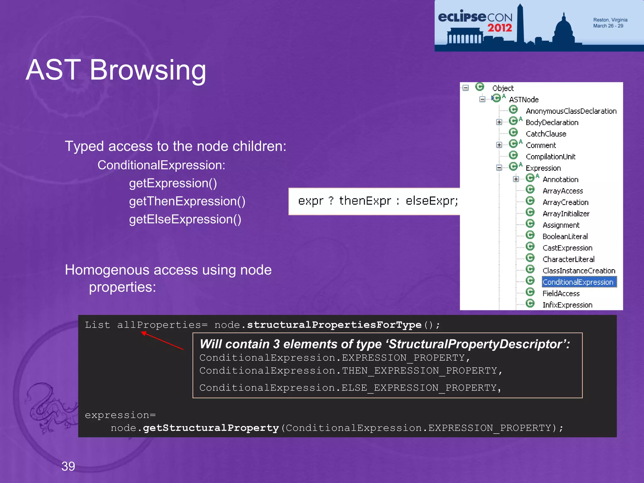 AST Browsing

  Typed access to the node children:
        ConditionalExpression:
             getExpression()
             getThenExpression()
             getElseExpression()



  Homogenous access using node
    properties:

       List allProperties= node.structuralPropertiesForType();
                        Will contain 3 elements of type ‘StructuralPropertyDescriptor’:
                        ConditionalExpression.EXPRESSION_PROPERTY,
                        ConditionalExpression.THEN_EXPRESSION_PROPERTY,
                        ConditionalExpression.ELSE_EXPRESSION_PROPERTY ,

       expression=
           node.getStructuralProperty(ConditionalExpression.EXPRESSION_PROPERTY);


  39
 