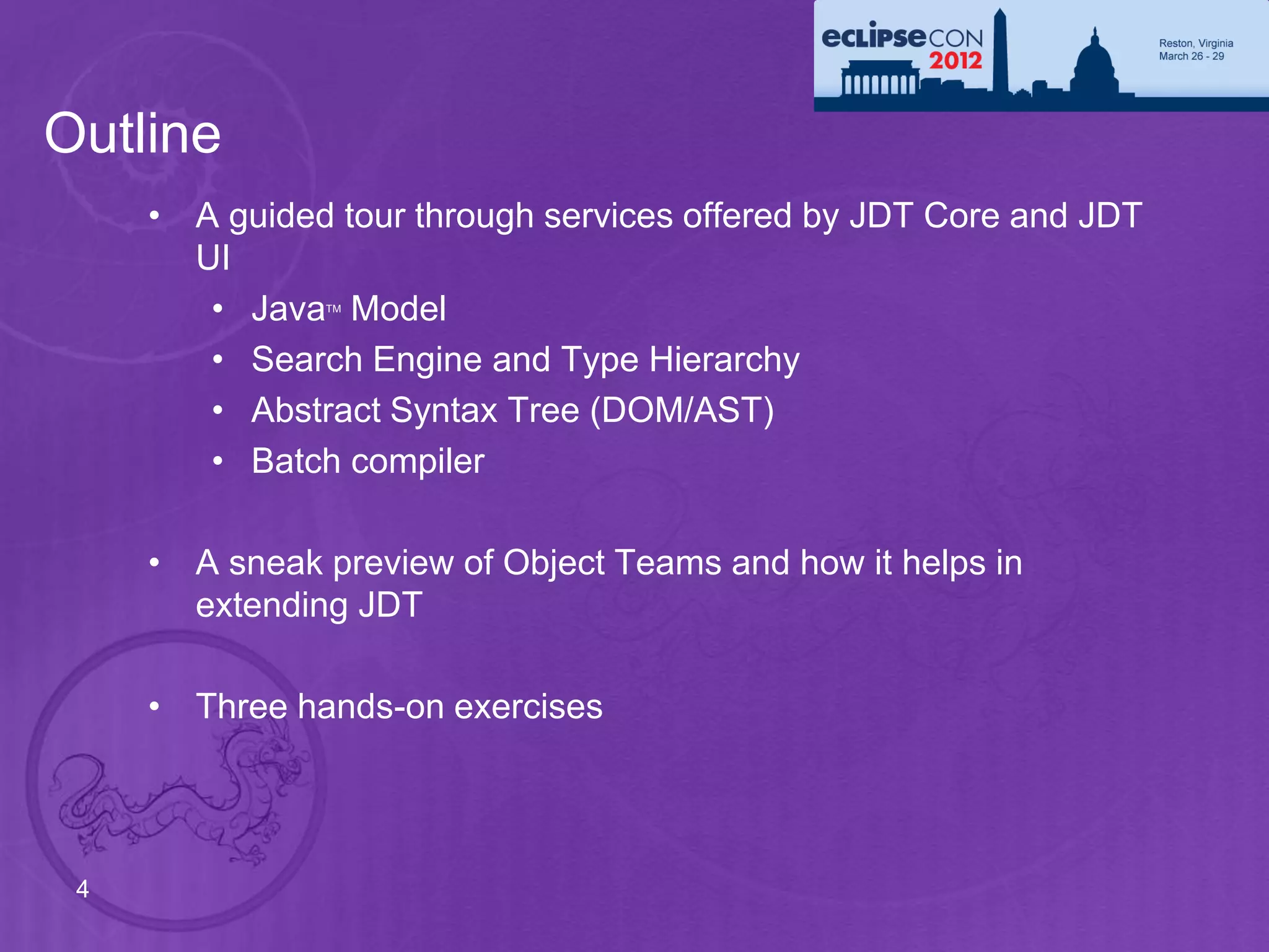 Outline
     • A guided tour through services offered by JDT Core and JDT
       UI
        • Java Model
               TM




        • Search Engine and Type Hierarchy
        • Abstract Syntax Tree (DOM/AST)
        • Batch compiler

     • A sneak preview of Object Teams and how it helps in
       extending JDT

     • Three hands-on exercises




 4
 
