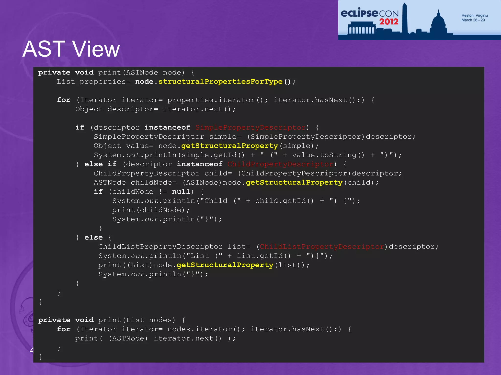 AST View
 private void print(ASTNode node) {
     List properties= node.structuralPropertiesForType();

     for (Iterator iterator= properties.iterator(); iterator.hasNext();) {
         Object descriptor= iterator.next();

         if (descriptor instanceof SimplePropertyDescriptor) {
             SimplePropertyDescriptor simple= (SimplePropertyDescriptor)descriptor;
             Object value= node.getStructuralProperty(simple);
             System.out.println(simple.getId() + " (" + value.toString() + ")");
         } else if (descriptor instanceof ChildPropertyDescriptor) {
             ChildPropertyDescriptor child= (ChildPropertyDescriptor)descriptor;
             ASTNode childNode= (ASTNode)node.getStructuralProperty(child);
             if (childNode != null) {
                  System.out.println("Child (" + child.getId() + ") {");
                  print(childNode);
                  System.out.println("}");
              }
         } else {
              ChildListPropertyDescriptor list= (ChildListPropertyDescriptor)descriptor;
              System.out.println("List (" + list.getId() + "){");
              print((List)node.getStructuralProperty(list));
              System.out.println("}");
         }
     }
 }

  private void print(List nodes) {
      for (Iterator iterator= nodes.iterator(); iterator.hasNext();) {
          print( (ASTNode) iterator.next() );
      }
40
  }
 