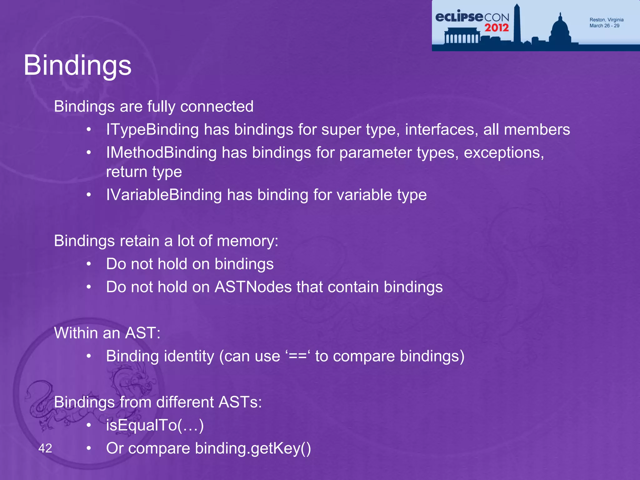 Bindings
   Bindings are fully connected
       • ITypeBinding has bindings for super type, interfaces, all members
       • IMethodBinding has bindings for parameter types, exceptions,
          return type
       • IVariableBinding has binding for variable type

   Bindings retain a lot of memory:
       • Do not hold on bindings
       • Do not hold on ASTNodes that contain bindings

   Within an AST:
       • Binding identity (can use ‘==‘ to compare bindings)

    Bindings from different ASTs:
        • isEqualTo(…)
 42     • Or compare binding.getKey()
 