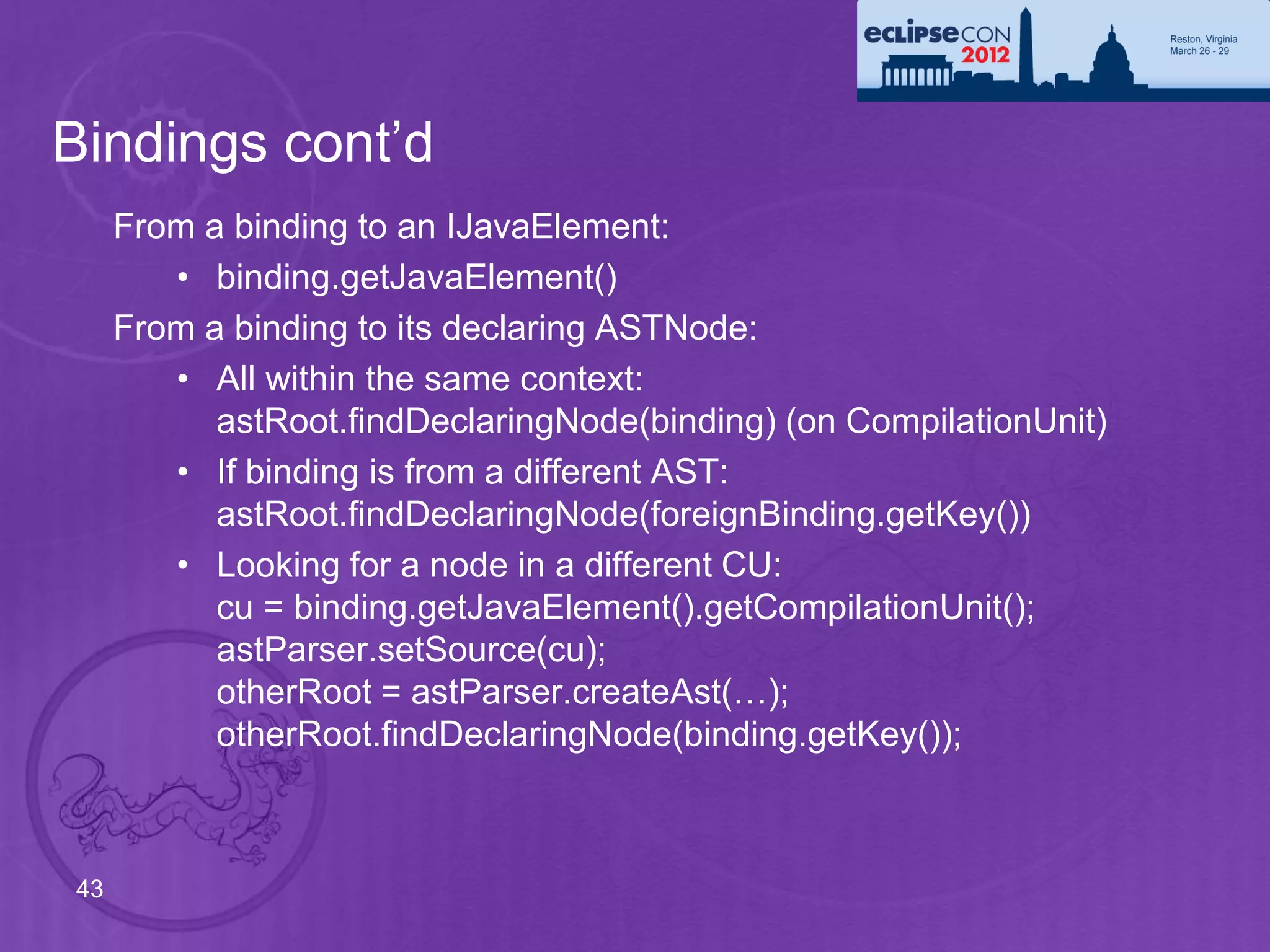 Bindings cont’d
     From a binding to an IJavaElement:
        • binding.getJavaElement()
     From a binding to its declaring ASTNode:
        • All within the same context:
           astRoot.findDeclaringNode(binding) (on CompilationUnit)
        • If binding is from a different AST:
           astRoot.findDeclaringNode(foreignBinding.getKey())
        • Looking for a node in a different CU:
           cu = binding.getJavaElement().getCompilationUnit();
           astParser.setSource(cu);
           otherRoot = astParser.createAst(…);
           otherRoot.findDeclaringNode(binding.getKey());



43
 