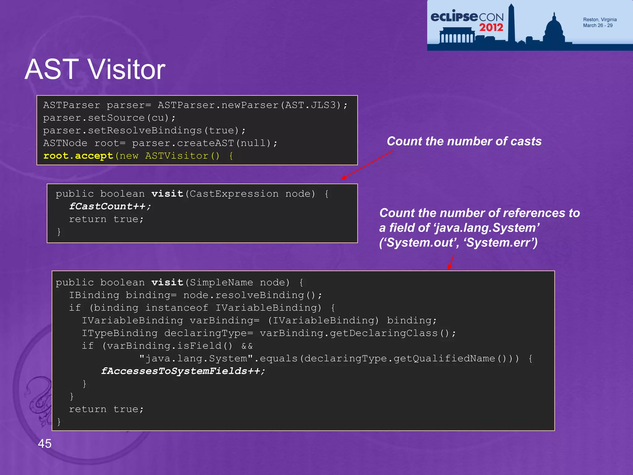 AST Visitor
 ASTParser parser= ASTParser.newParser(AST.JLS3);
 parser.setSource(cu);
 parser.setResolveBindings(true);
 ASTNode root= parser.createAST(null);                   Count the number of casts
 root.accept(new ASTVisitor() {


      public boolean visit(CastExpression node) {
        fCastCount++;
        return true;                                    Count the number of references to
      }                                                 a field of ‘java.lang.System’
                                                        (‘System.out’, ‘System.err’)


      public boolean visit(SimpleName node) {
        IBinding binding= node.resolveBinding();
        if (binding instanceof IVariableBinding) {
          IVariableBinding varBinding= (IVariableBinding) binding;
          ITypeBinding declaringType= varBinding.getDeclaringClass();
          if (varBinding.isField() &&
                   "java.lang.System".equals(declaringType.getQualifiedName())) {
             fAccessesToSystemFields++;
          }
        }
        return true;
      }

 45
 