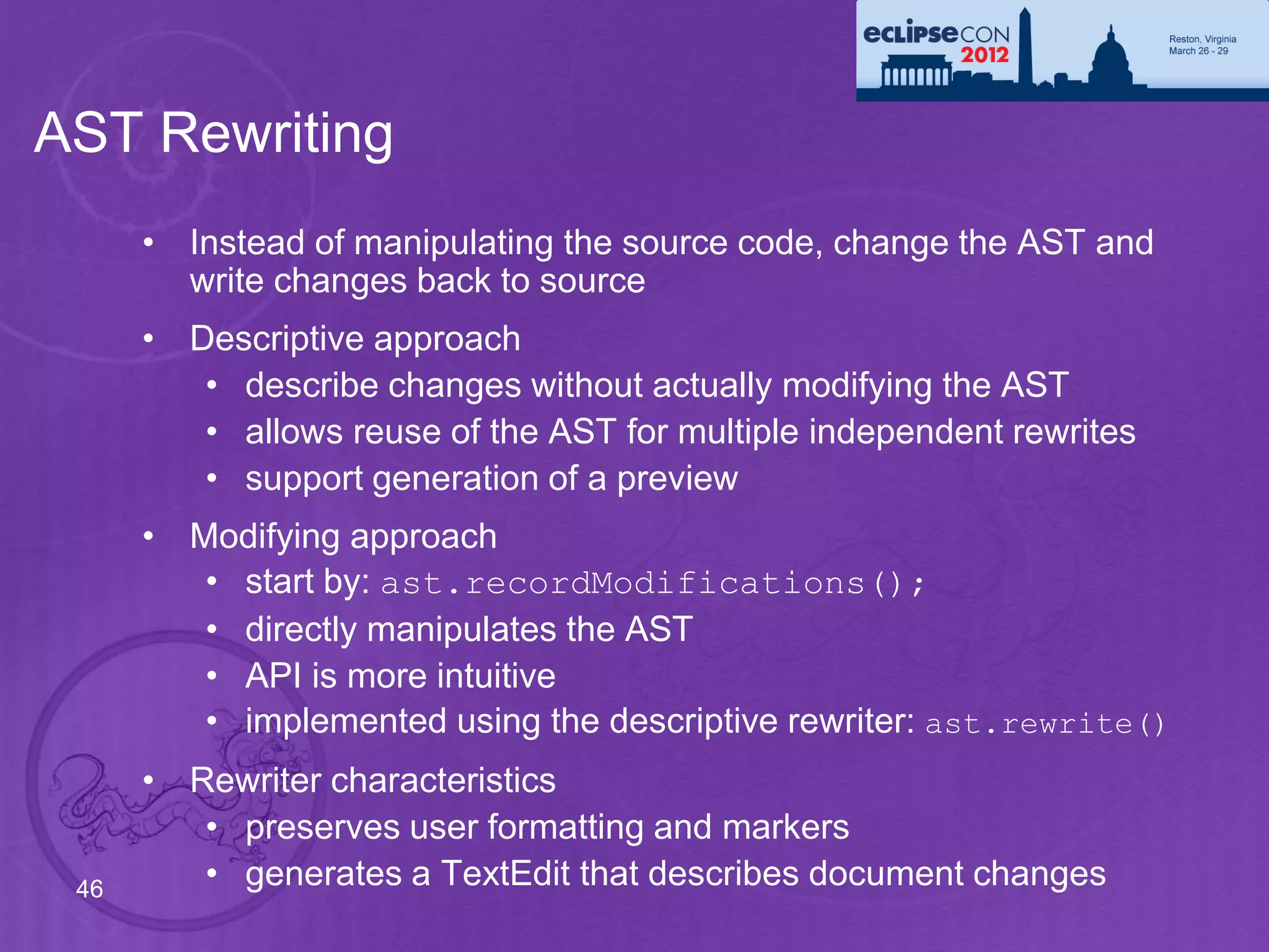 AST Rewriting
      • Instead of manipulating the source code, change the AST and
        write changes back to source
      • Descriptive approach
         • describe changes without actually modifying the AST
         • allows reuse of the AST for multiple independent rewrites
         • support generation of a preview
      • Modifying approach
         • start by: ast.recordModifications();
         • directly manipulates the AST
         • API is more intuitive
         • implemented using the descriptive rewriter: ast.rewrite()
      • Rewriter characteristics
         • preserves user formatting and markers
 46      • generates a TextEdit that describes document changes
 