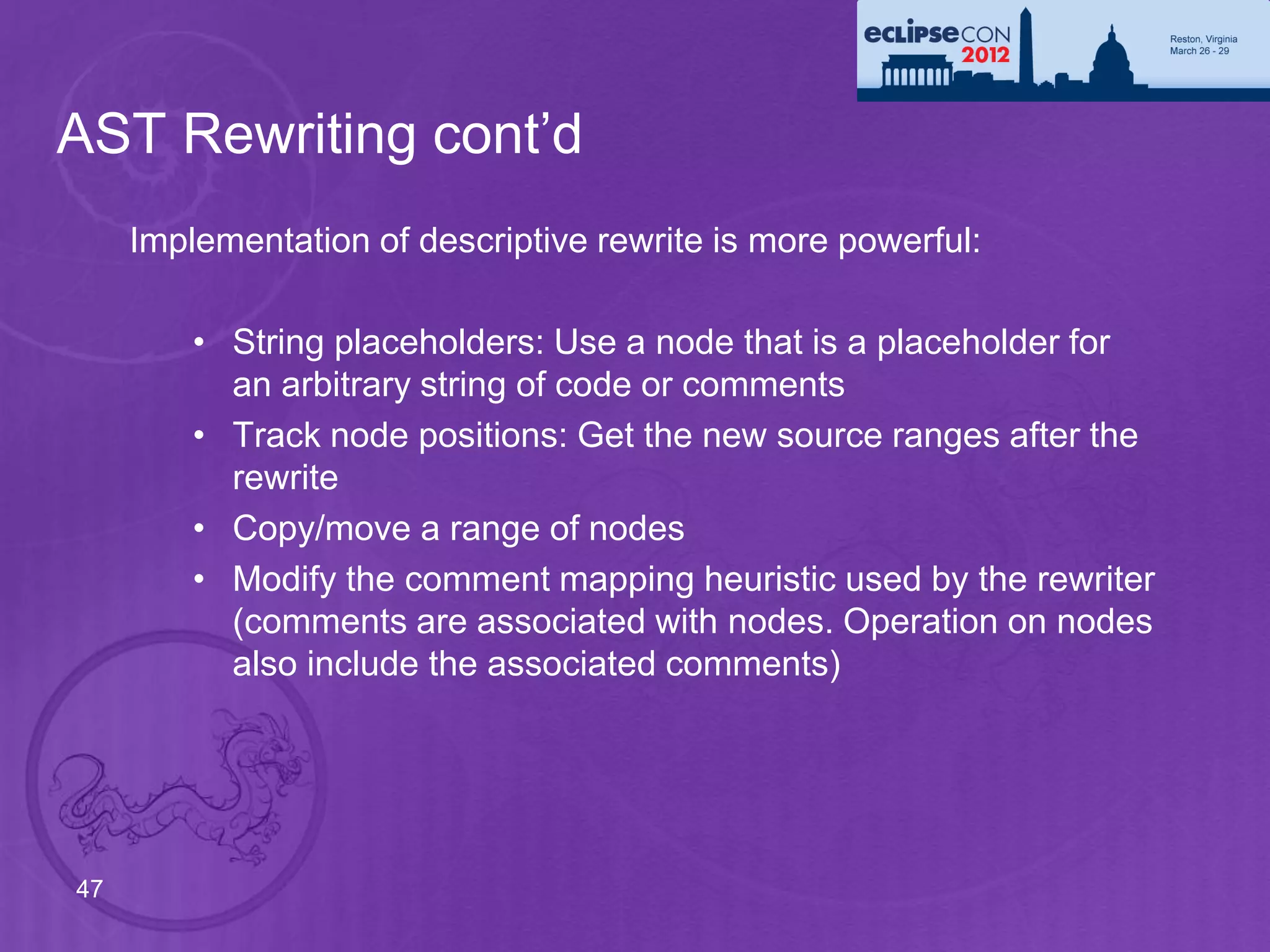 AST Rewriting cont’d
     Implementation of descriptive rewrite is more powerful:

         • String placeholders: Use a node that is a placeholder for
           an arbitrary string of code or comments
         • Track node positions: Get the new source ranges after the
           rewrite
         • Copy/move a range of nodes
         • Modify the comment mapping heuristic used by the rewriter
           (comments are associated with nodes. Operation on nodes
           also include the associated comments)




47
 