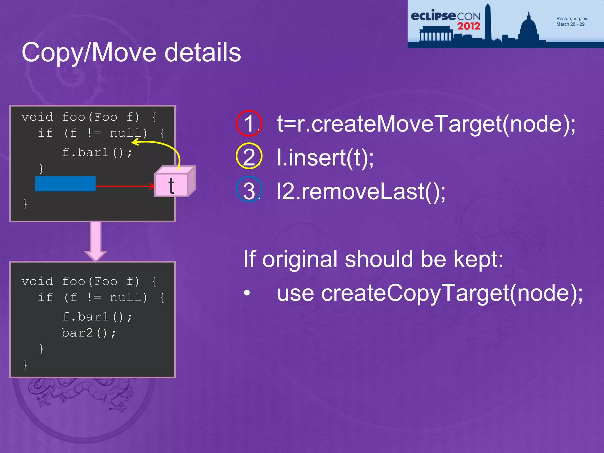 Copy/Move details

void foo(Foo f) {
  if (f != null) {       1. t=r.createMoveTarget(node);
     f.bar1();
  }
                         2. l.insert(t);
  bar2();            t   3. l2.removeLast();
}



                         If original should be kept:
void foo(Foo f) {
  if (f != null) {       • use createCopyTarget(node);
     f.bar1();
     bar2();
  }
}
 