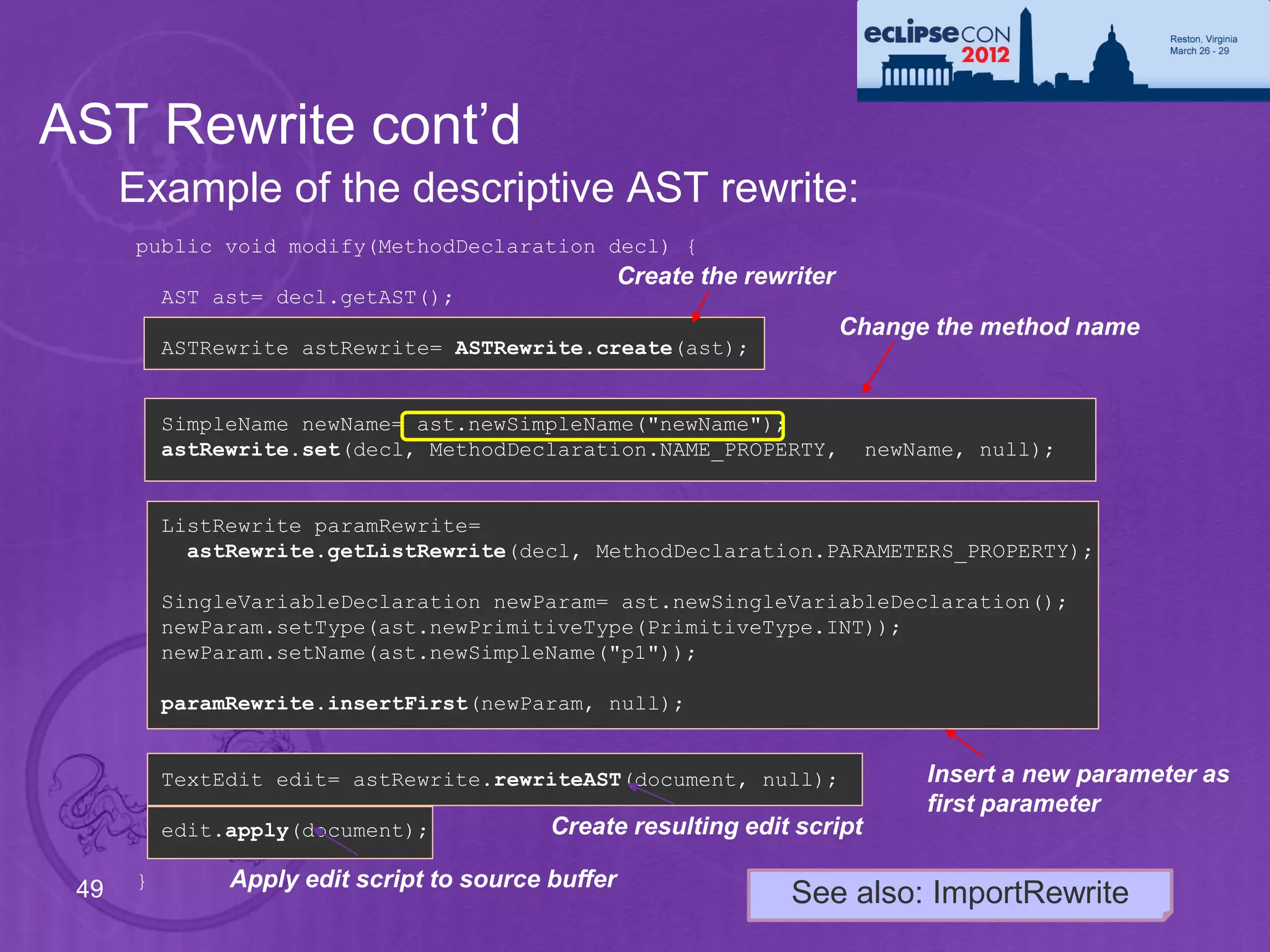 AST Rewrite cont’d
      Example of the descriptive AST rewrite:
      public void modify(MethodDeclaration decl) {
                                                    Create the rewriter
          AST ast= decl.getAST();
                                                                          Change the method name
          ASTRewrite astRewrite= ASTRewrite.create(ast);


          SimpleName newName= ast.newSimpleName("newName");
          astRewrite.set(decl, MethodDeclaration.NAME_PROPERTY,            newName, null);


          ListRewrite paramRewrite=
            astRewrite.getListRewrite(decl, MethodDeclaration.PARAMETERS_PROPERTY);

          SingleVariableDeclaration newParam= ast.newSingleVariableDeclaration();
          newParam.setType(ast.newPrimitiveType(PrimitiveType.INT));
          newParam.setName(ast.newSimpleName("p1"));

          paramRewrite.insertFirst(newParam, null);


          TextEdit edit= astRewrite.rewriteAST(document, null);                 Insert a new parameter as
                                                                                first parameter
          edit.apply(document);            Create resulting edit script

 49   }        Apply edit script to source buffer
                                                                   See also: ImportRewrite
 