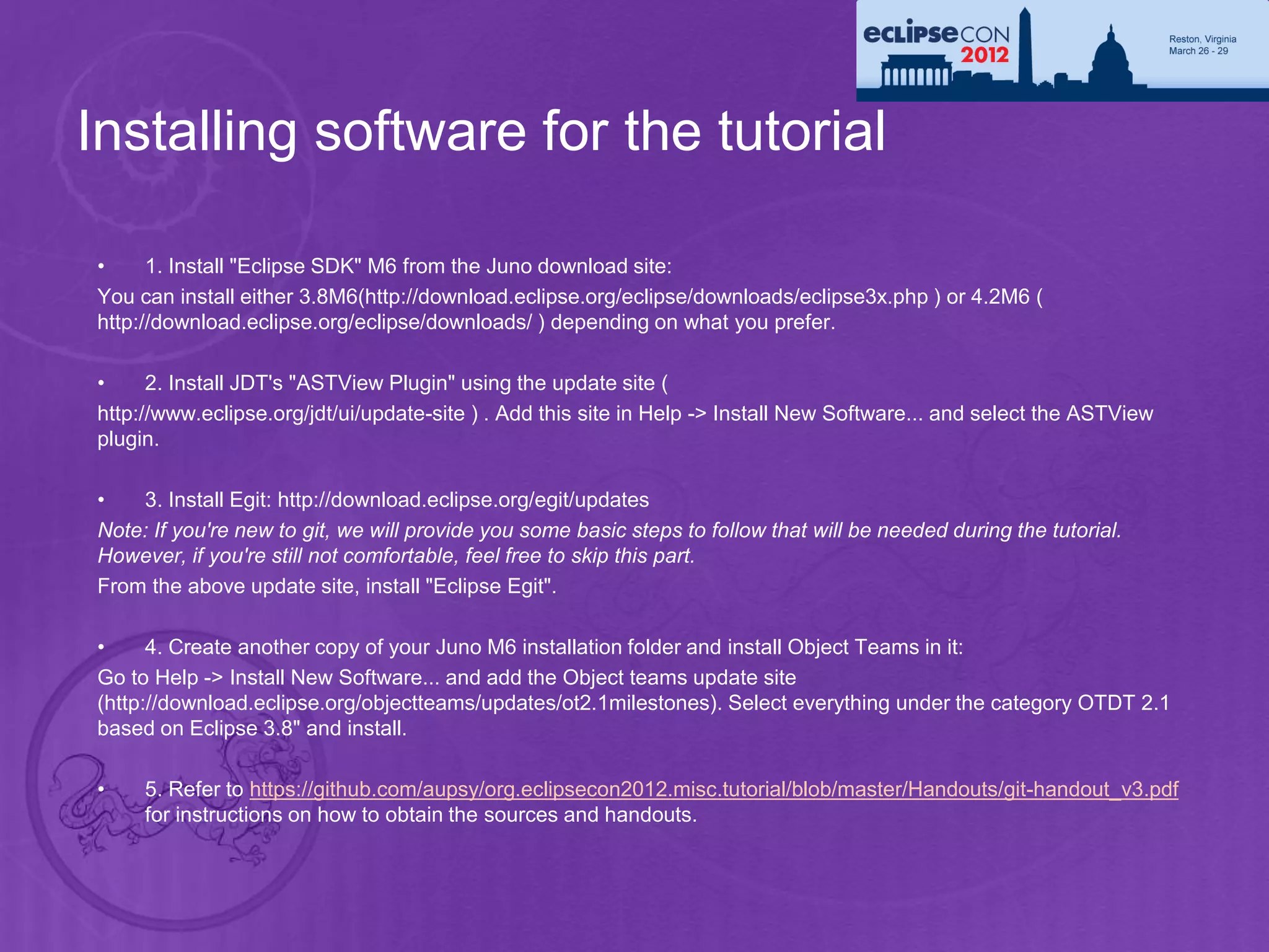 Installing software for the tutorial

•     1. Install "Eclipse SDK" M6 from the Juno download site:
You can install either 3.8M6(http://download.eclipse.org/eclipse/downloads/eclipse3x.php ) or 4.2M6 (
http://download.eclipse.org/eclipse/downloads/ ) depending on what you prefer.

•     2. Install JDT's "ASTView Plugin" using the update site (
http://www.eclipse.org/jdt/ui/update-site ) . Add this site in Help -> Install New Software... and select the ASTView
plugin.

•   3. Install Egit: http://download.eclipse.org/egit/updates
Note: If you're new to git, we will provide you some basic steps to follow that will be needed during the tutorial.
However, if you're still not comfortable, feel free to skip this part.
From the above update site, install "Eclipse Egit".

•     4. Create another copy of your Juno M6 installation folder and install Object Teams in it:
Go to Help -> Install New Software... and add the Object teams update site
(http://download.eclipse.org/objectteams/updates/ot2.1milestones). Select everything under the category OTDT 2.1
based on Eclipse 3.8" and install.

•    5. Refer to https://github.com/aupsy/org.eclipsecon2012.misc.tutorial/blob/master/Handouts/git-handout_v3.pdf
     for instructions on how to obtain the sources and handouts.
 