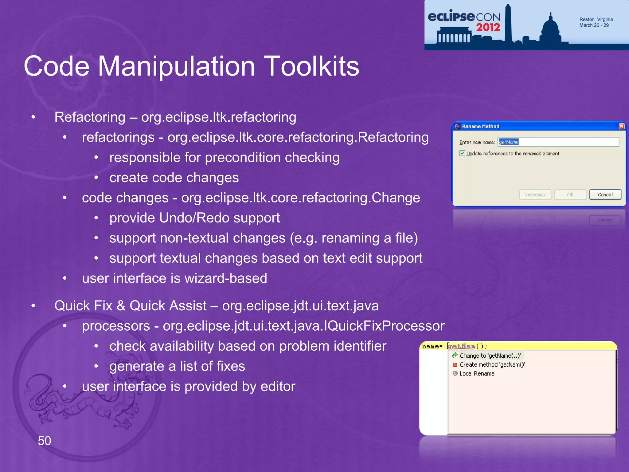 Code Manipulation Toolkits
•        Refactoring – org.eclipse.ltk.refactoring
          • refactorings - org.eclipse.ltk.core.refactoring.Refactoring
               • responsible for precondition checking
               • create code changes
          • code changes - org.eclipse.ltk.core.refactoring.Change
               • provide Undo/Redo support
               • support non-textual changes (e.g. renaming a file)
               • support textual changes based on text edit support
          • user interface is wizard-based
•        Quick Fix & Quick Assist – org.eclipse.jdt.ui.text.java
          • processors - org.eclipse.jdt.ui.text.java.IQuickFixProcessor
               • check availability based on problem identifier
               • generate a list of fixes
          • user interface is provided by editor


    50
 