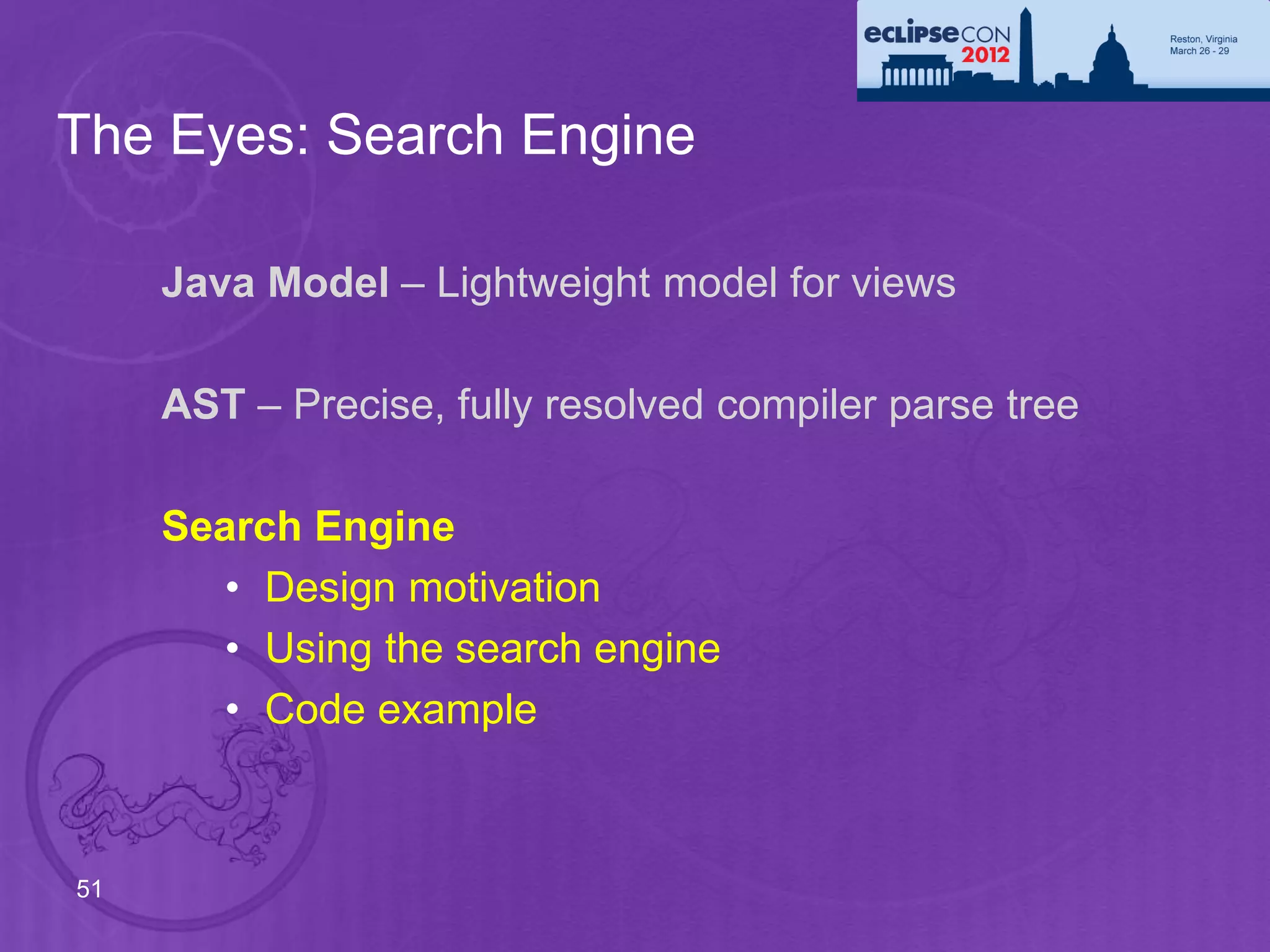 The Eyes: Search Engine

     Java Model – Lightweight model for views

     AST – Precise, fully resolved compiler parse tree

     Search Engine
        • Design motivation
        • Using the search engine
        • Code example



51
 