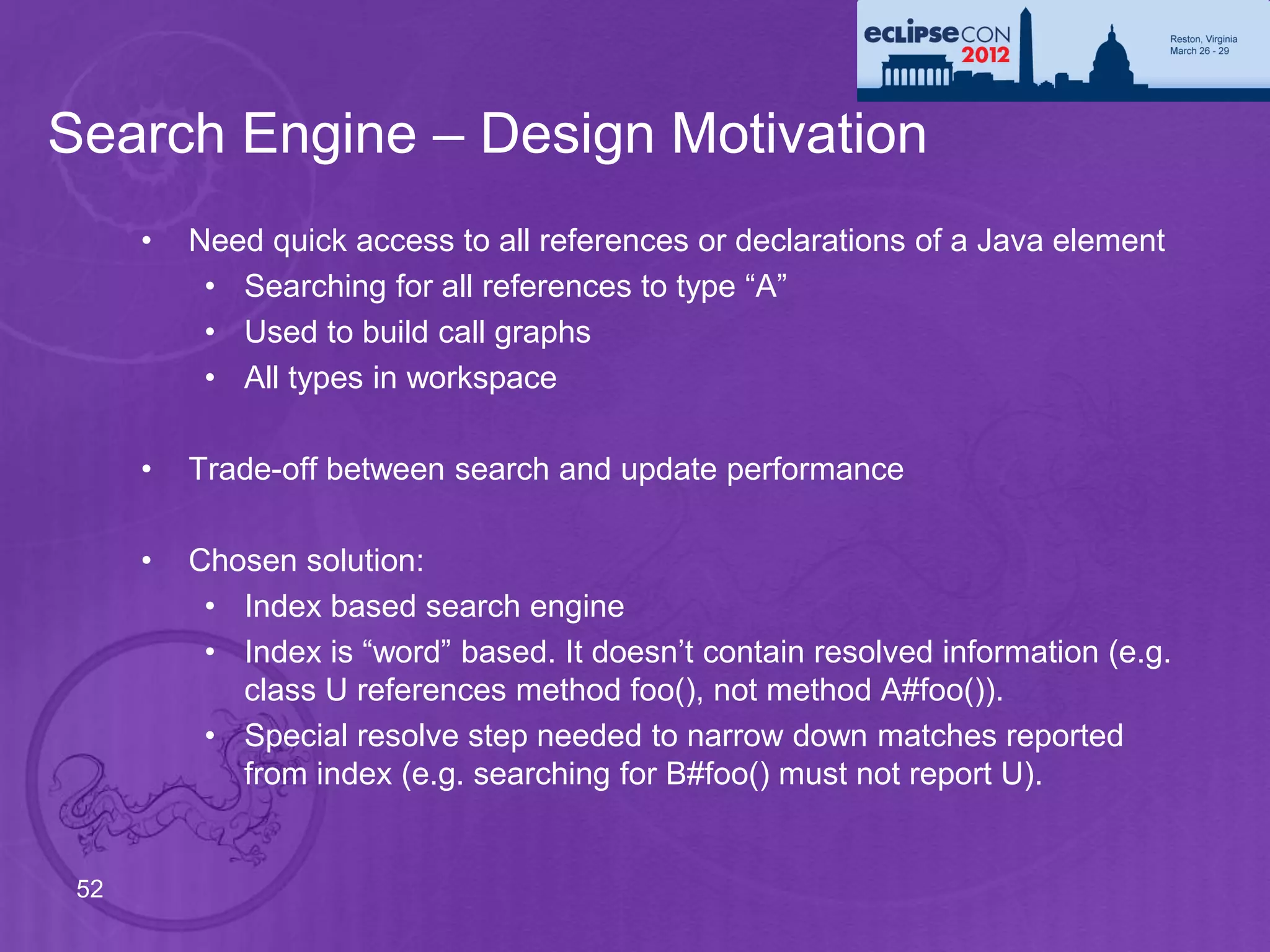 Search Engine – Design Motivation
      •   Need quick access to all references or declarations of a Java element
           • Searching for all references to type “A”
           • Used to build call graphs
           • All types in workspace

      •   Trade-off between search and update performance

      •   Chosen solution:
           • Index based search engine
           • Index is “word” based. It doesn’t contain resolved information (e.g.
             class U references method foo(), not method A#foo()).
           • Special resolve step needed to narrow down matches reported
             from index (e.g. searching for B#foo() must not report U).


 52
 