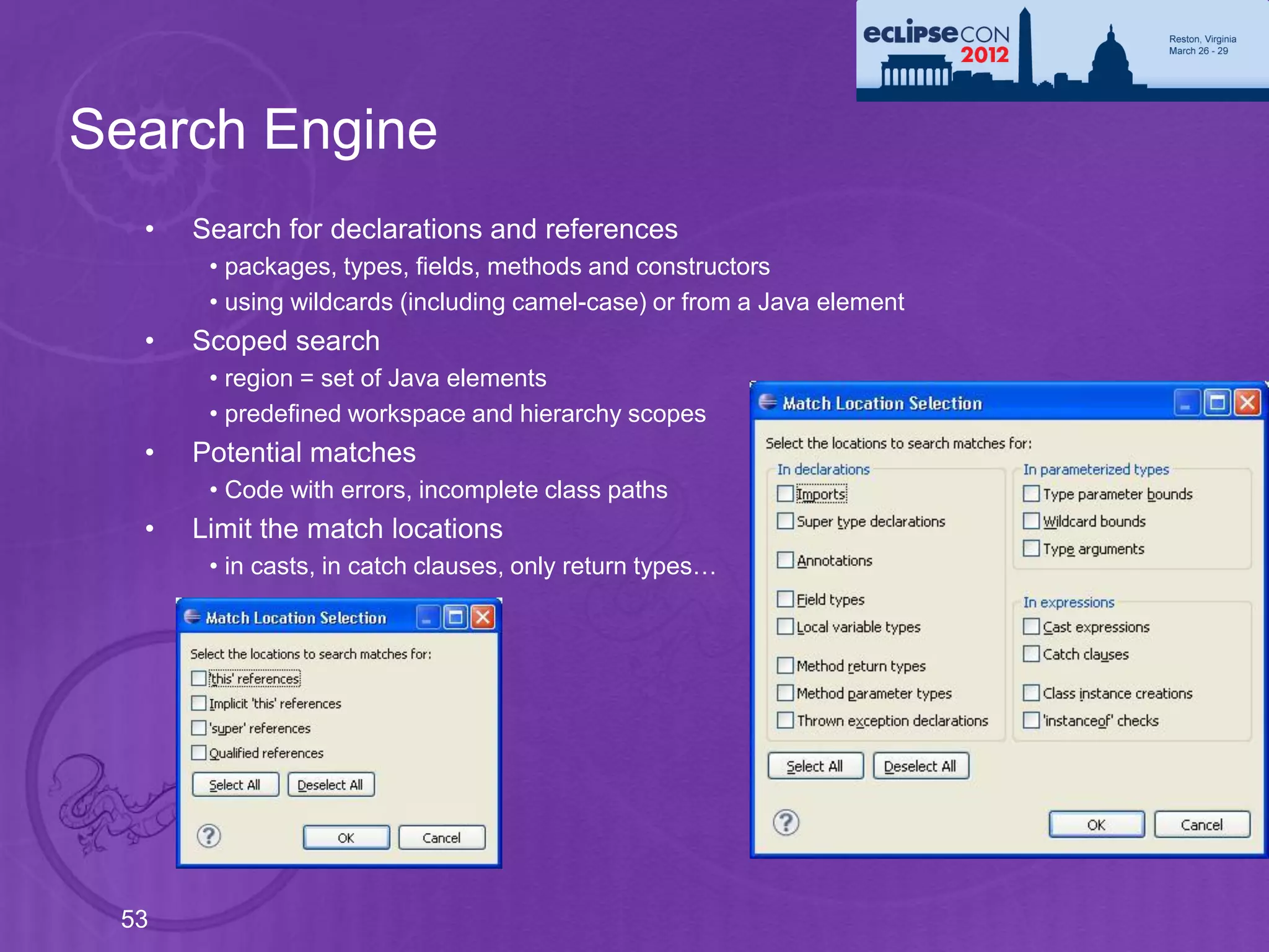 Search Engine
  •   Search for declarations and references
       • packages, types, fields, methods and constructors
       • using wildcards (including camel-case) or from a Java element
  •   Scoped search
       • region = set of Java elements
       • predefined workspace and hierarchy scopes
  •   Potential matches
       • Code with errors, incomplete class paths
  •   Limit the match locations
       • in casts, in catch clauses, only return types…




 53
 