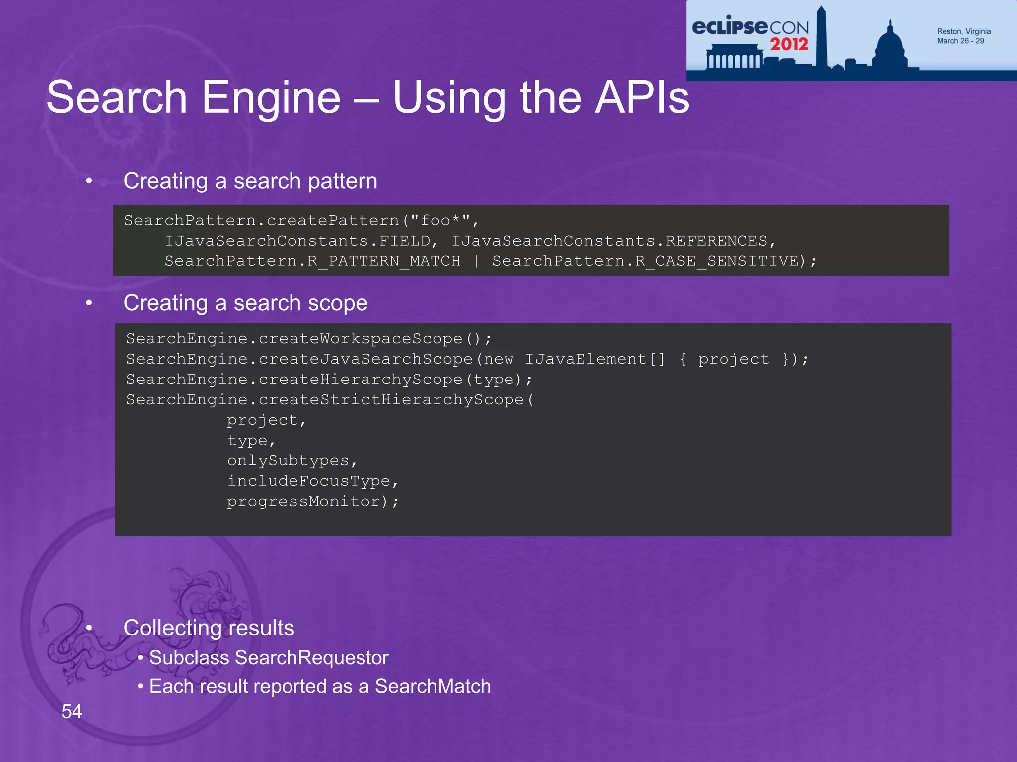Search Engine – Using the APIs
     •   Creating a search pattern
         SearchPattern.createPattern("foo*",
             IJavaSearchConstants.FIELD, IJavaSearchConstants.REFERENCES,
             SearchPattern.R_PATTERN_MATCH | SearchPattern.R_CASE_SENSITIVE);

     •   Creating a search scope
         SearchEngine.createWorkspaceScope();
         SearchEngine.createJavaSearchScope(new IJavaElement[] { project });
         SearchEngine.createHierarchyScope(type);
         SearchEngine.createStrictHierarchyScope(
                   project,
                   type,
                   onlySubtypes,
                   includeFocusType,
                   progressMonitor);




     •   Collecting results
          • Subclass SearchRequestor
          • Each result reported as a SearchMatch
54
 