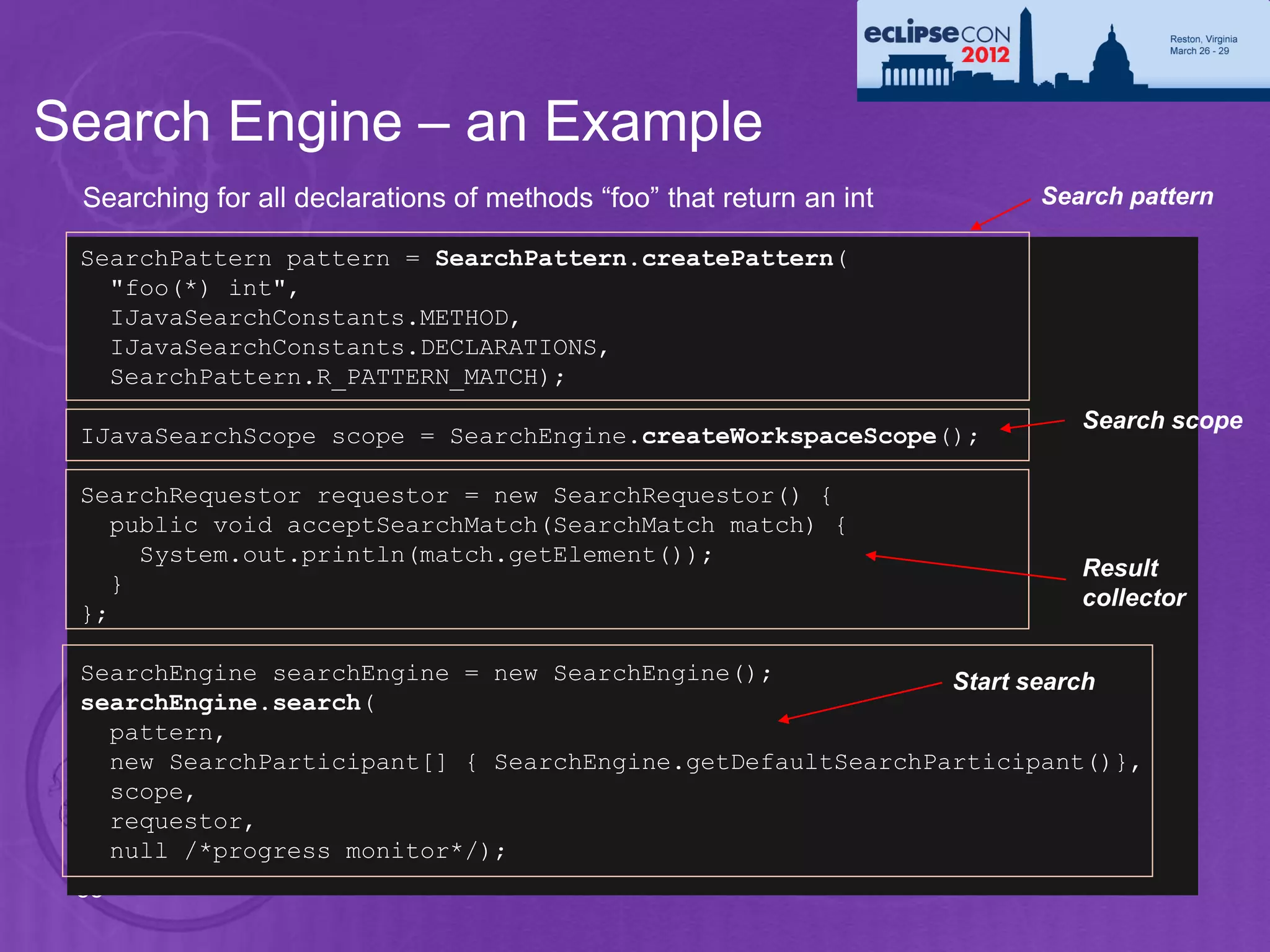 Search Engine – an Example
 Searching for all declarations of methods “foo” that return an int   Search pattern

 SearchPattern pattern = SearchPattern.createPattern(
   "foo(*) int",
   IJavaSearchConstants.METHOD,
   IJavaSearchConstants.DECLARATIONS,
   SearchPattern.R_PATTERN_MATCH);
                                                                         Search scope
 IJavaSearchScope scope = SearchEngine.createWorkspaceScope();

 SearchRequestor requestor = new SearchRequestor() {
   public void acceptSearchMatch(SearchMatch match) {
     System.out.println(match.getElement());
                                                                         Result
   }
                                                                         collector
 };

 SearchEngine searchEngine = new SearchEngine();            Start search
 searchEngine.search(
   pattern,
   new SearchParticipant[] { SearchEngine.getDefaultSearchParticipant()},
   scope,
   requestor,
   null /*progress monitor*/);
 55
 