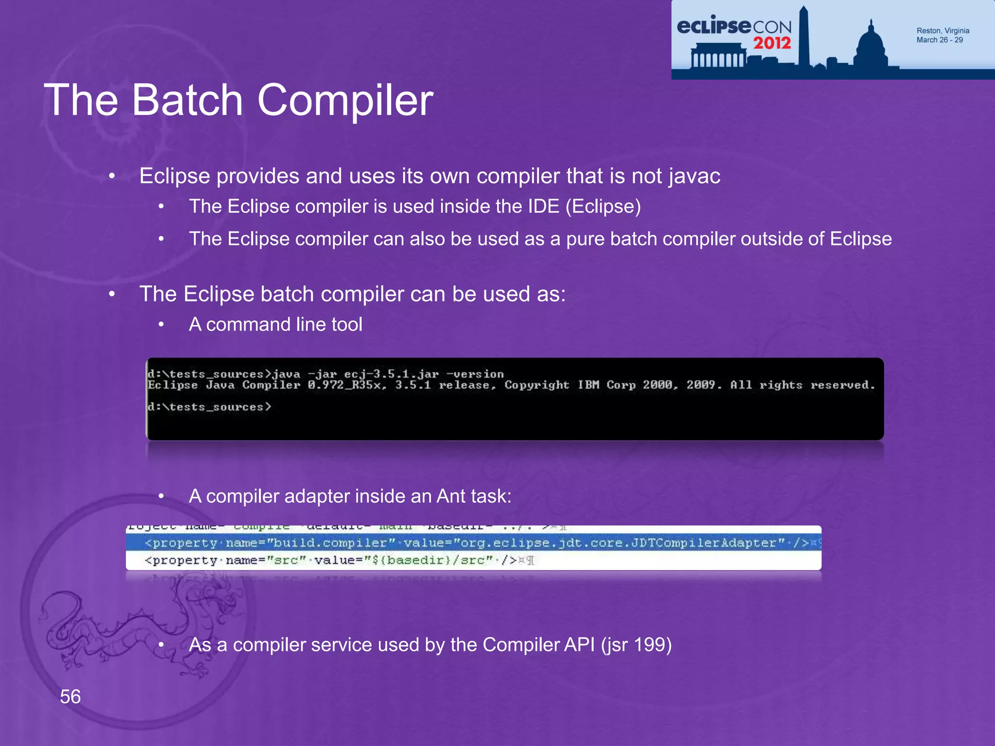 The Batch Compiler
     •   Eclipse provides and uses its own compiler that is not javac
          •   The Eclipse compiler is used inside the IDE (Eclipse)
          •   The Eclipse compiler can also be used as a pure batch compiler outside of Eclipse

     •   The Eclipse batch compiler can be used as:
          •   A command line tool




          •   A compiler adapter inside an Ant task:




          •   As a compiler service used by the Compiler API (jsr 199)

56
 