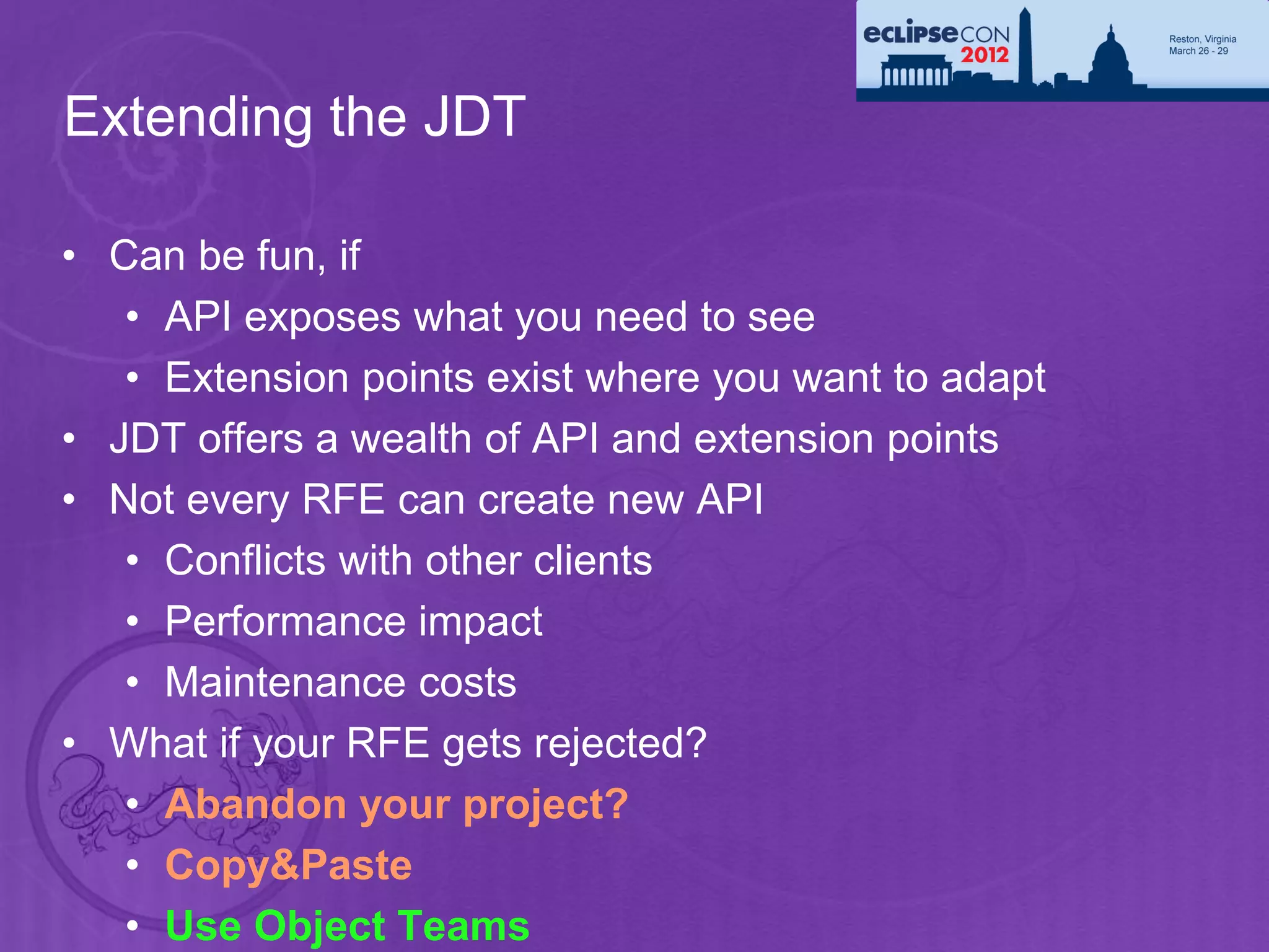 Extending the JDT

• Can be fun, if
   • API exposes what you need to see
   • Extension points exist where you want to adapt
• JDT offers a wealth of API and extension points
• Not every RFE can create new API
   • Conflicts with other clients
   • Performance impact
   • Maintenance costs
• What if your RFE gets rejected?
   • Abandon your project?
   • Copy&Paste
   • Use Object Teams
 