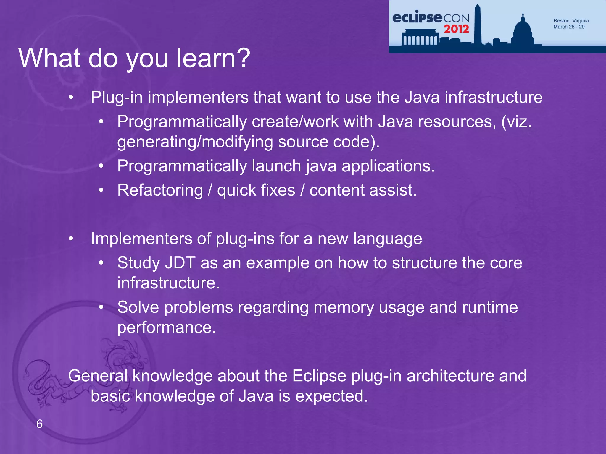 What do you learn?
     • Plug-in implementers that want to use the Java infrastructure
        • Programmatically create/work with Java resources, (viz.
          generating/modifying source code).
        • Programmatically launch java applications.
        • Refactoring / quick fixes / content assist.

     • Implementers of plug-ins for a new language
        • Study JDT as an example on how to structure the core
          infrastructure.
        • Solve problems regarding memory usage and runtime
          performance.

     General knowledge about the Eclipse plug-in architecture and
       basic knowledge of Java is expected.
 6
 
