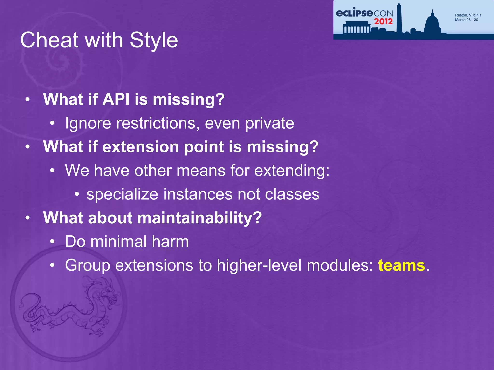 Cheat with Style

• What if API is missing?
  • Ignore restrictions, even private
• What if extension point is missing?
  • We have other means for extending:
      • specialize instances not classes
• What about maintainability?
  • Do minimal harm
  • Group extensions to higher-level modules: teams.
 
