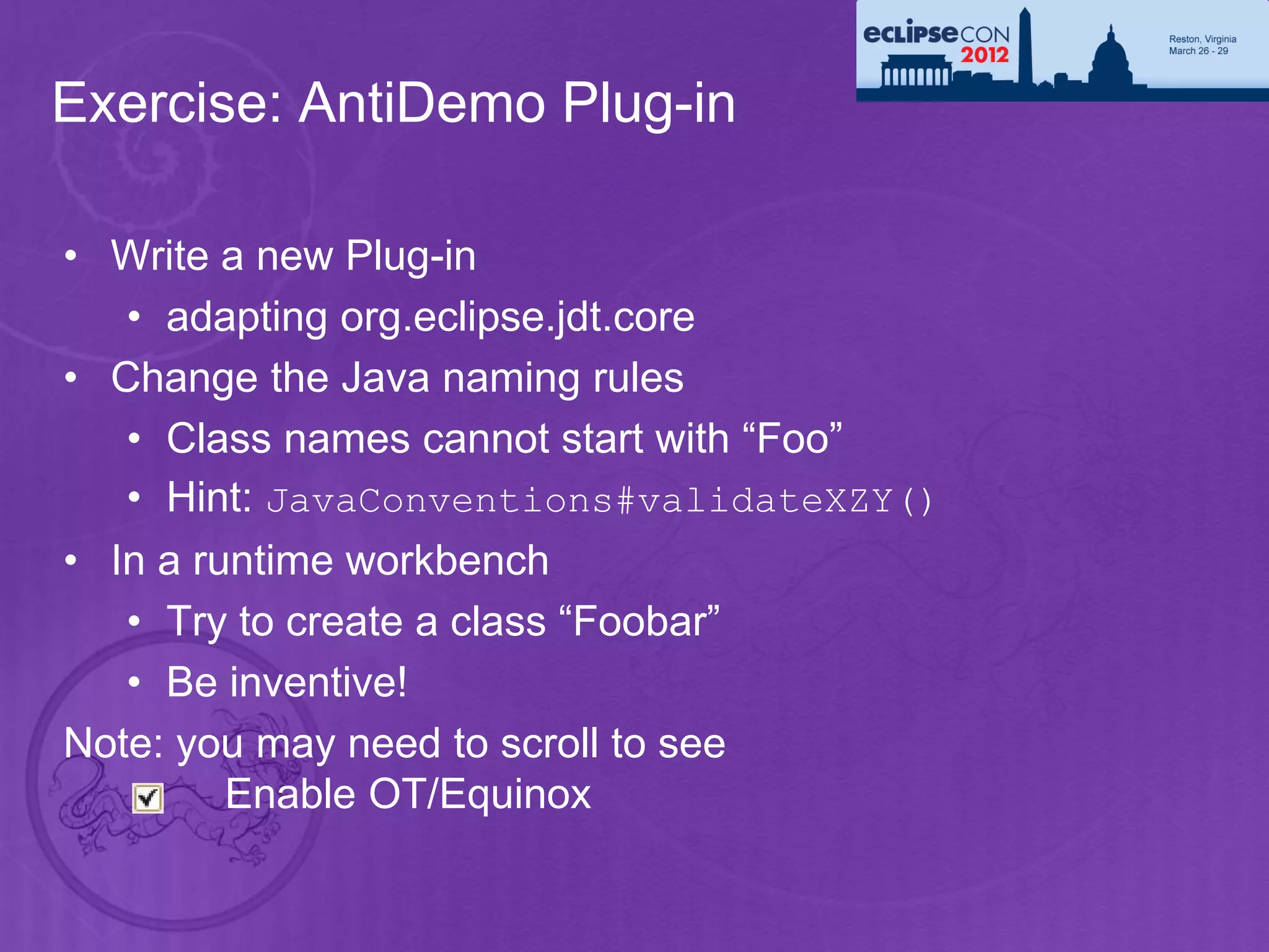 Exercise: AntiDemo Plug-in

• Write a new Plug-in
   • adapting org.eclipse.jdt.core
• Change the Java naming rules
   • Class names cannot start with “Foo”
   • Hint: JavaConventions#validateXZY()
• In a runtime workbench
   • Try to create a class “Foobar”
   • Be inventive!
Note: you may need to scroll to see
         Enable OT/Equinox
 