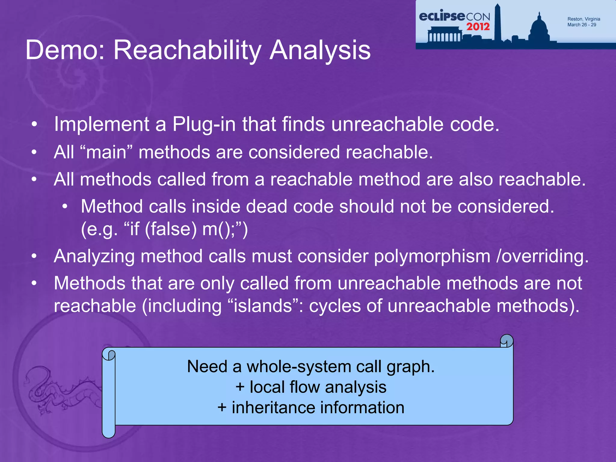 Demo: Reachability Analysis

• Implement a Plug-in that finds unreachable code.
• All “main” methods are considered reachable.
• All methods called from a reachable method are also reachable.
   • Method calls inside dead code should not be considered.
      (e.g. “if (false) m();”)
• Analyzing method calls must consider polymorphism /overriding.
• Methods that are only called from unreachable methods are not
  reachable (including “islands”: cycles of unreachable methods).


                  Need a whole-system call graph.
                        + local flow analysis
                     + inheritance information
 