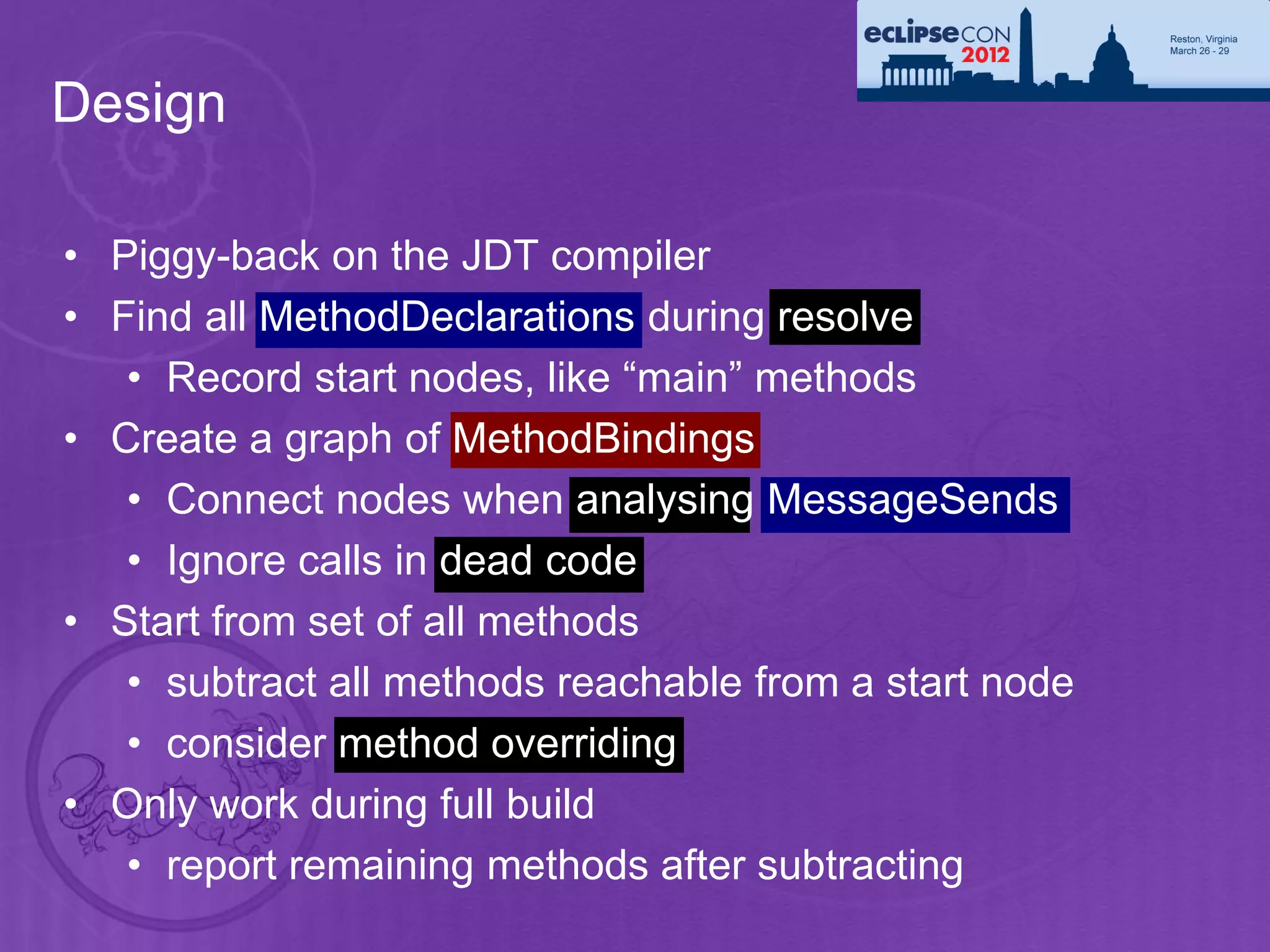 Design

• Piggy-back on the JDT compiler
• Find all MethodDeclarations during resolve
   • Record start nodes, like “main” methods
• Create a graph of MethodBindings
   • Connect nodes when analysing MessageSends
   • Ignore calls in dead code
• Start from set of all methods
   • subtract all methods reachable from a start node
   • consider method overriding
• Only work during full build
   • report remaining methods after subtracting
 