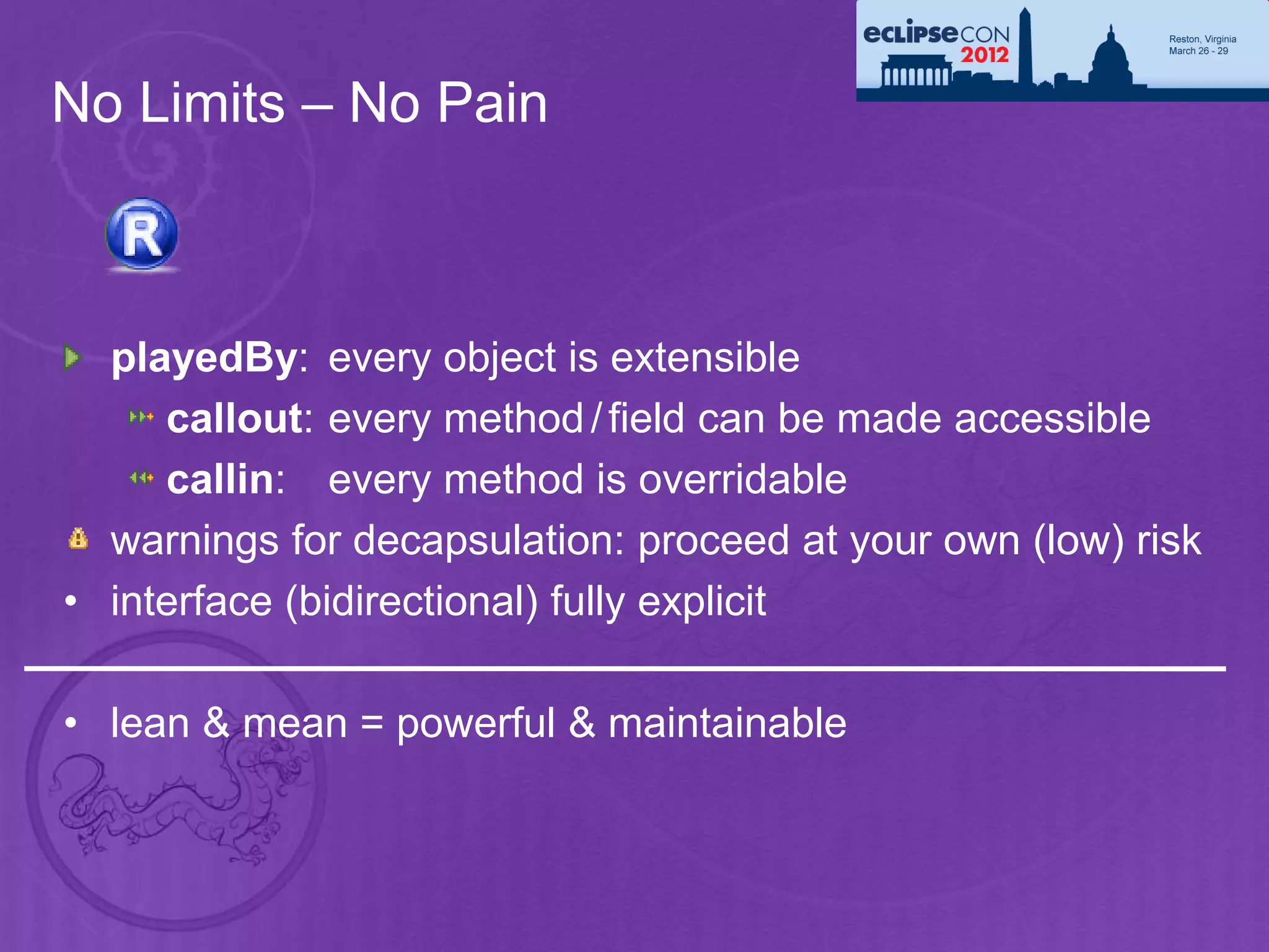 No Limits – No Pain



  playedBy: every object is extensible
     callout: every method / field can be made accessible
     callin: every method is overridable
  warnings for decapsulation: proceed at your own (low) risk
• interface (bidirectional) fully explicit

• lean & mean = powerful & maintainable
 