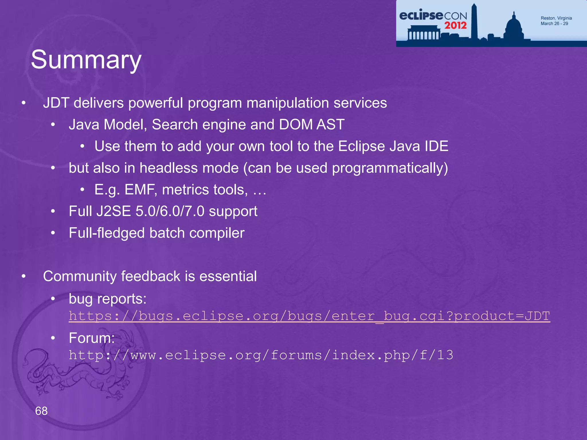 Summary
•    JDT delivers powerful program manipulation services
      • Java Model, Search engine and DOM AST
          • Use them to add your own tool to the Eclipse Java IDE
      • but also in headless mode (can be used programmatically)
          • E.g. EMF, metrics tools, …
      • Full J2SE 5.0/6.0/7.0 support
      • Full-fledged batch compiler

•    Community feedback is essential
         • bug reports:
           https://bugs.eclipse.org/bugs/enter_bug.cgi?product=JDT
         • Forum:
           http://www.eclipse.org/forums/index.php/f/13


    68
 