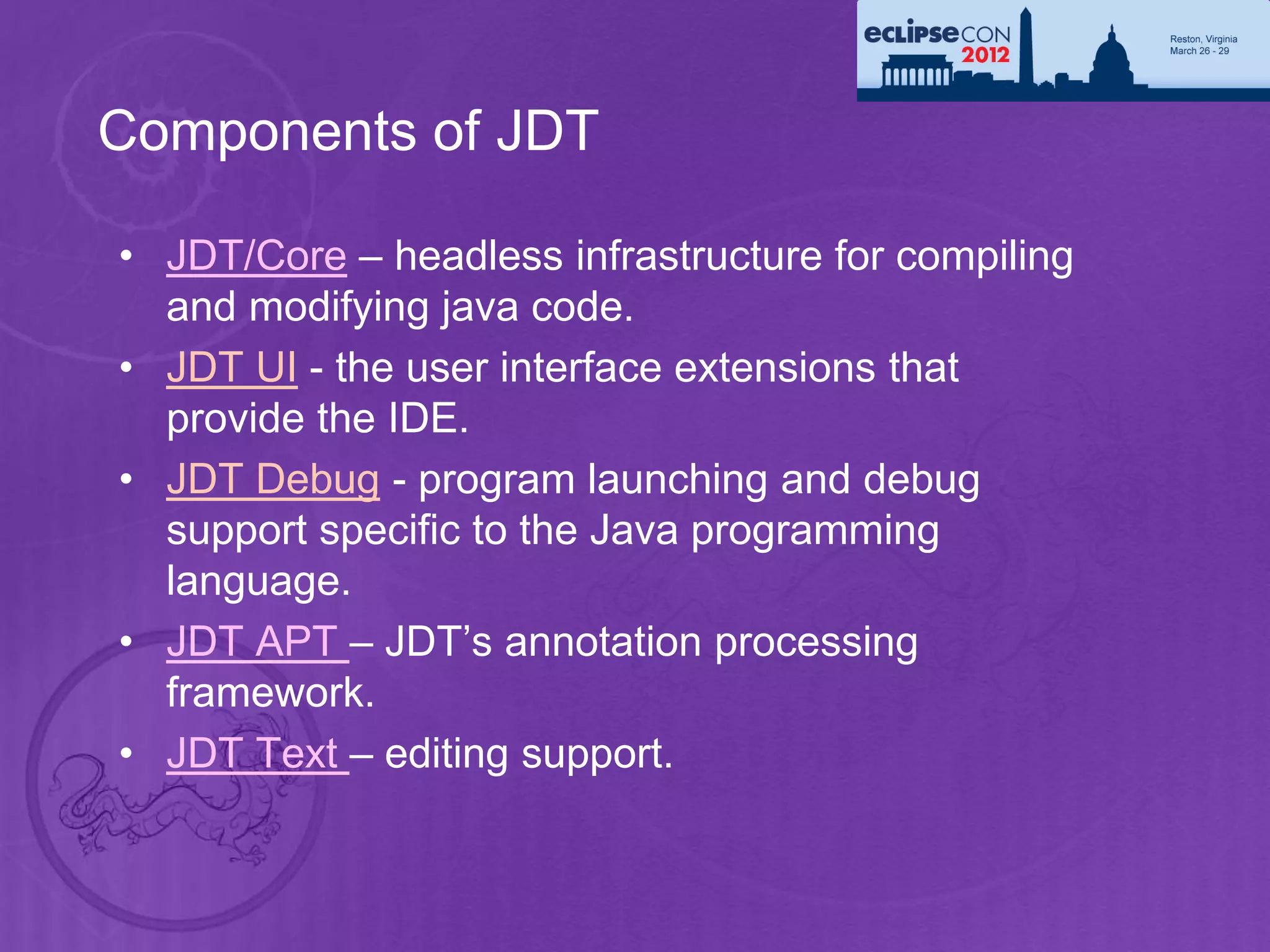 Components of JDT

• JDT/Core – headless infrastructure for compiling
  and modifying java code.
• JDT UI - the user interface extensions that
  provide the IDE.
• JDT Debug - program launching and debug
  support specific to the Java programming
  language.
• JDT APT – JDT’s annotation processing
  framework.
• JDT Text – editing support.
 