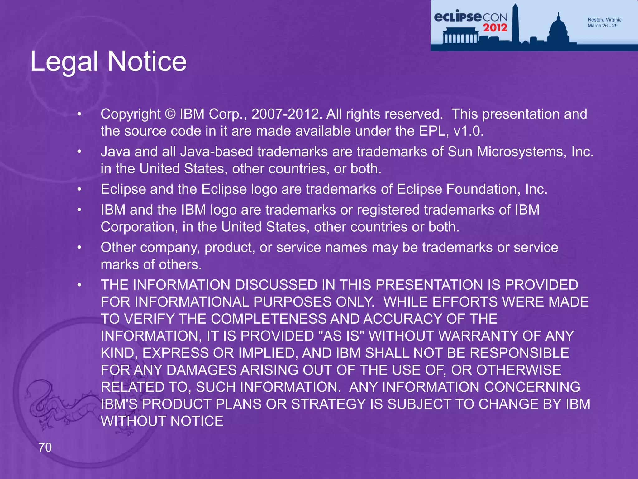 Legal Notice
     •   Copyright © IBM Corp., 2007-2012. All rights reserved. This presentation and
         the source code in it are made available under the EPL, v1.0.
     •   Java and all Java-based trademarks are trademarks of Sun Microsystems, Inc.
         in the United States, other countries, or both.
     •   Eclipse and the Eclipse logo are trademarks of Eclipse Foundation, Inc.
     •   IBM and the IBM logo are trademarks or registered trademarks of IBM
         Corporation, in the United States, other countries or both.
     •   Other company, product, or service names may be trademarks or service
         marks of others.
     •   THE INFORMATION DISCUSSED IN THIS PRESENTATION IS PROVIDED
         FOR INFORMATIONAL PURPOSES ONLY. WHILE EFFORTS WERE MADE
         TO VERIFY THE COMPLETENESS AND ACCURACY OF THE
         INFORMATION, IT IS PROVIDED "AS IS" WITHOUT WARRANTY OF ANY
         KIND, EXPRESS OR IMPLIED, AND IBM SHALL NOT BE RESPONSIBLE
         FOR ANY DAMAGES ARISING OUT OF THE USE OF, OR OTHERWISE
         RELATED TO, SUCH INFORMATION. ANY INFORMATION CONCERNING
         IBM'S PRODUCT PLANS OR STRATEGY IS SUBJECT TO CHANGE BY IBM
         WITHOUT NOTICE
70
 