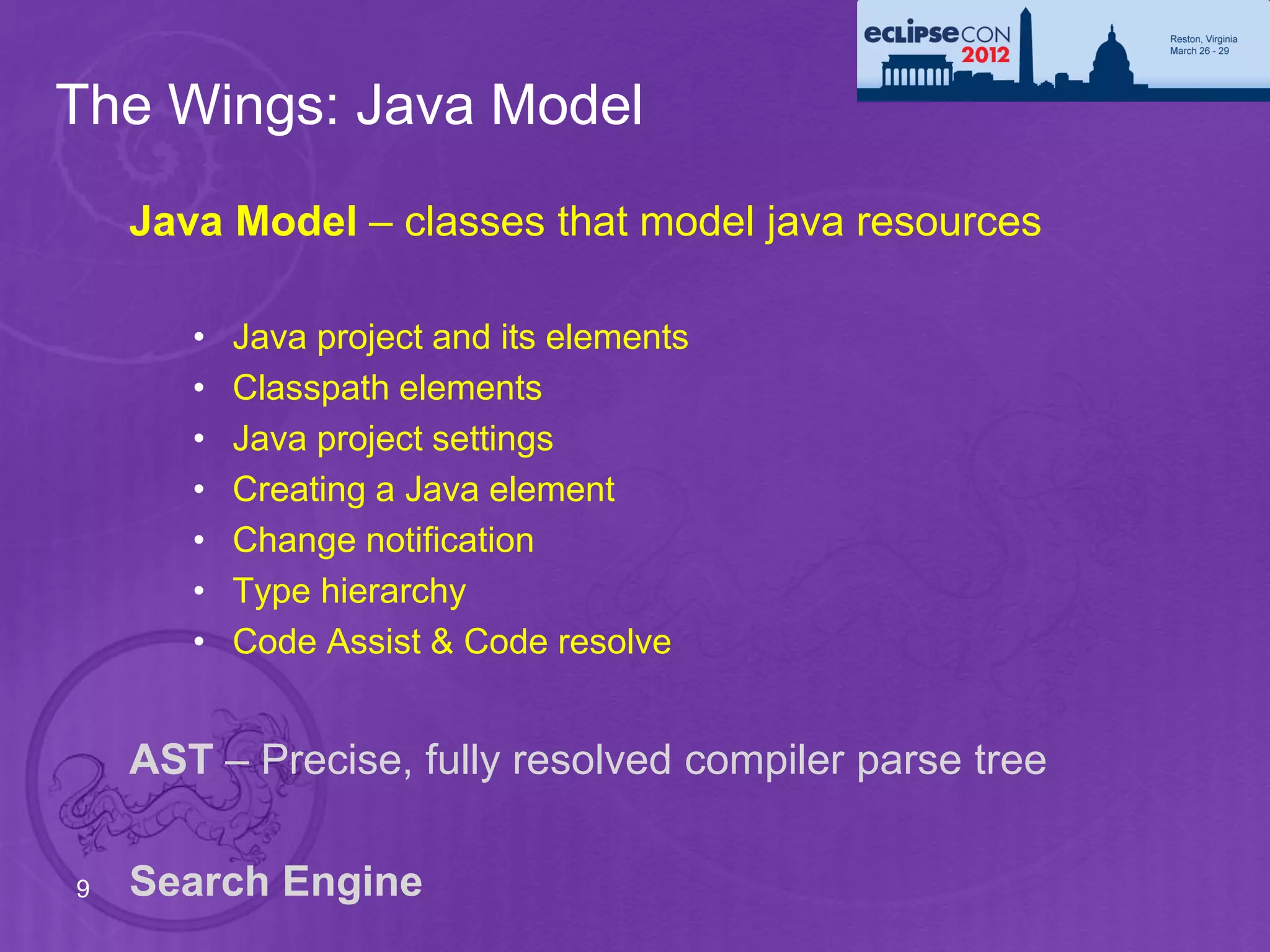 The Wings: Java Model
    Java Model – classes that model java resources

       •   Java project and its elements
       •   Classpath elements
       •   Java project settings
       •   Creating a Java element
       •   Change notification
       •   Type hierarchy
       •   Code Assist & Code resolve


    AST – Precise, fully resolved compiler parse tree

9   Search Engine
 