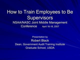 How to Train Employees to Be
Supervisors
NSAA/NASC Joint Middle Management
Conference April 16-18, 2007
Presentation by
Robert Black
Dean, Government Audit Training Institute
Graduate School, USDA
 