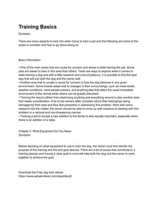 Training Basics
Synopsis
There are many aspects to look into when trying to train a pet and the following are some of the
areas to consider and how to go about doing so:
Basic Information
• One of the main areas that are cause for concern and stress is toilet training the pet. Some
pets are easier to train in this area than others. There are ways to explore when it comes to
toilet training a dog and with a little research and a lot of patience, it is possible to find the best
way that will suit both the dog and the owner well.
• Another area that is usually a cause for concern is how the dog behaves in any given
environment. Some breeds adapt well to changes in their surroundings, such as noise levels,
weather conditions, more people present, and anything else that alters the usual immediate
environment of the animal while others can be greatly disturbed.
• Training the dog to refrain from destroying anything and everything around is also another area
that needs consideration. A lot of pet owners often complain about their belongings being
damaged by their pets and they feel powerless in addressing this problem. Here with some
research into the matter, the owner should be able to come up with solutions to dealing with this
problem in a rational and non-threatening manner.
• Training a pet to accept a new addition to the family is also equally important, especially when
there is an addition of a baby.
Chapter 2: What Equipment Do You Need
Synopsis
Before deciding on what equipment to use to train the dog, the owner must first identify the
purpose of the training and the end goal desired. There are a lot of issues that contribute to a
training session and having a clear goal in mind will help both the dog and the owner to work
together to achieve the goal.
Download the Free dog train ebook:
https://www.upload-4ever.com/dsjiwhlkiut2
 